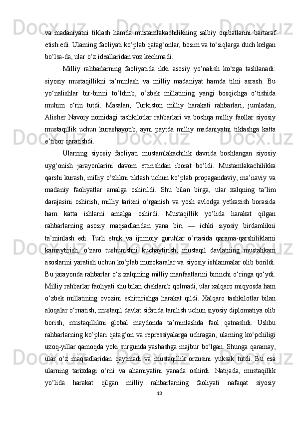 va   madaniyatni   tiklash   hamda   mustamlakachilikning   salbiy   oqibatlarini   bartaraf
etish edi. Ularning faoliyati ko‘plab qatag‘onlar, bosim va to‘siqlarga duch kelgan
bo‘lsa-da, ular o‘z ideallaridan voz kechmadi.
Milliy   rahbarlarning   faoliyatida   ikki   asosiy   yo‘nalish   ko‘zga   tashlanadi:
siyosiy   mustaqillikni   ta’minlash   va   milliy   madaniyat   hamda   tilni   asrash.   Bu
yo‘nalishlar   bir-birini   to‘ldirib,   o‘zbek   millatining   yangi   bosqichga   o‘tishida
muhim   o‘rin   tutdi.   Masalan,   Turkiston   milliy   harakati   rahbarlari,   jumladan,
Alisher   Navoiy   nomidagi   tashkilotlar   rahbarlari   va   boshqa   milliy   faollar   siyosiy
mustaqillik   uchun   kurashayotib,   ayni   paytda   milliy   madaniyatni   tiklashga   katta
e’tibor qaratishdi.
Ularning   siyosiy   faoliyati   mustamlakachilik   davrida   boshlangan   siyosiy
uyg‘onish   jarayonlarini   davom   ettirishdan   iborat   bo‘ldi.   Mustamlakachilikka
qarshi kurash, milliy o‘zlikni  tiklash uchun ko‘plab propagandaviy, ma’naviy va
madaniy   faoliyatlar   amalga   oshirildi.   Shu   bilan   birga,   ular   xalqning   ta’lim
darajasini   oshirish,   milliy   tarixni   o‘rganish   va   yosh   avlodga   yetkazish   borasida
ham   katta   ishlarni   amalga   oshirdi.   Mustaqillik   yo‘lida   harakat   qilgan
rahbarlarning   asosiy   maqsadlaridan   yana   biri   —   ichki   siyosiy   birdamlikni
ta’minlash   edi.   Turli   etnik   va   ijtimoiy   guruhlar   o‘rtasida   qarama-qarshiliklarni
kamaytirish,   o‘zaro   tushunishni   kuchaytirish,   mustaqil   davlatning   mustahkam
asoslarini yaratish uchun ko‘plab muzokaralar va siyosiy ishlanmalar olib borildi.
Bu jarayonda rahbarlar o‘z xalqining milliy manfaatlarini birinchi o‘ringa qo‘ydi.
Milliy rahbarlar faoliyati shu bilan cheklanib qolmadi, ular xalqaro miqyosda ham
o‘zbek   millatining   ovozini   eshittirishga   harakat   qildi.   Xalqaro   tashkilotlar   bilan
aloqalar o‘rnatish, mustaqil davlat sifatida tanilish uchun siyosiy diplomatiya olib
borish,   mustaqillikni   global   maydonda   ta’minlashda   faol   qatnashdi.   Ushbu
rahbarlarning ko‘plari qatag‘on va repressiyalarga uchragan, ularning ko‘pchiligi
uzoq-yillar qamoqda yoki surgunda yashashga majbur bo‘lgan. Shunga qaramay,
ular   o‘z   maqsadlaridan   qaytmadi   va   mustaqillik   orzusini   yuksak   tutdi.   Bu   esa
ularning   tarixdagi   o‘rni   va   ahamiyatini   yanada   oshirdi.   Natijada,   mustaqillik
yo‘lida   harakat   qilgan   milliy   rahbarlarning   faoliyati   nafaqat   siyosiy
13 