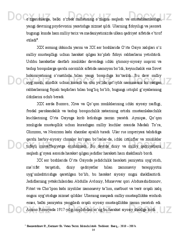 o‘zgarishlarga,   balki   o‘zbek   millatining   o‘zligini   saqlash   va   mustahkamlashga,
yangi davrning poydevorini yaratishga xizmat qildi. Ularning fidoyiligi va jasorati
bugungi kunda ham milliy tarix va madaniyatimizda ulkan qadriyat sifatida e’tirof
etiladi 9
.
XIX asrning ikkinchi yarmi va XX asr boshlarida O‘rta Osiyo xalqlari o‘z
milliy   mustaqilligi   uchun   harakat   qilgan   ko‘plab   fidoyi   rahbarlarni   yetishtirdi.
Ushbu   harakatlar   dastlab   xonliklar   davridagi   ichki   ijtimoiy-siyosiy   inqiroz   va
tashqi bosqinlarga qarshi norozilik sifatida namoyon bo‘ldi, keyinchalik esa Sovet
hokimiyatining   o‘rnatilishi   bilan   yangi   bosqichga   ko‘tarildi.   Bu   davr   milliy
uyg‘onish,   ozodlik   uchun   kurash   va   shu   yo‘lda   qat’iylik   namunasini   ko‘rsatgan
rahbarlarning fojiali taqdirlari bilan bog‘liq bo‘lib, bugungi istiqlol g‘oyalarining
ildizlarini ochib beradi.
XIX   asrda   Buxoro,   Xiva   va   Qo‘qon   xonliklarining   ichki   siyosiy   zaifligi,
feodal   parokandalik   va   tashqi   bosqinchilik   xatarining   ortishi   mustamlakachilik
kuchlarining   O‘rta   Osiyoga   kirib   kelishiga   zamin   yaratdi.   Ayniqsa,   Qo‘qon
xonligida   mustaqillik   uchun   kurashgan   milliy   kuchlar   orasida   Madali   To‘ra,
Olimxon, va Nosirxon kabi  shaxslar  ajralib turadi. Ular  rus imperiyasi  tahdidiga
qarshi   harbiy-siyosiy   choralar   ko‘rgan   bo‘lsalar-da,   ichki   ixtiloflar   va   xoinliklar
tufayli   muvaffaqiyatga   erisholmadi.   Bu   davrda   diniy   va   milliy   qadriyatlarni
saqlash g‘oyasi asosida harakat qilgan jadidlar harakati ham shakllanib bordi.
XX   asr   boshlarida   O‘rta   Osiyoda   jadidchilik   harakati   jamiyatni   uyg‘otish,
ma’rifat   tarqatish,   diniy   qadriyatlar   bilan   zamonaviy   taraqqiyotni
uyg‘unlashtirishga   qaratilgan   bo‘lib,   bu   harakat   siyosiy   ongni   shakllantirdi.
Jadidlarning yetakchilaridan Abdulla Avloniy, Munavvar qori Abdurashidxonov,
Fitrat   va   Cho‘lpon   kabi   ziyolilar   zamonaviy   ta’lim,   matbuot   va   teatr   orqali   xalq
ongini uyg‘otishga xizmat qildilar. Ularning maqsadi milliy mustaqillikka erishish
emas,   balki   jamiyatni   yangilash   orqali   siyosiy   mustaqillikka   zamin   yaratish   edi.
Ammo Rossiyada 1917-yilgi inqilobdan so‘ng bu harakat siyosiy shaklga kirdi.
9
  Shamsutdinov R., Karimov Sh. Vatan Tarixi. Ikkinchi kitob. Toshkent: Sharq, - 2010  – 288 b.
14 