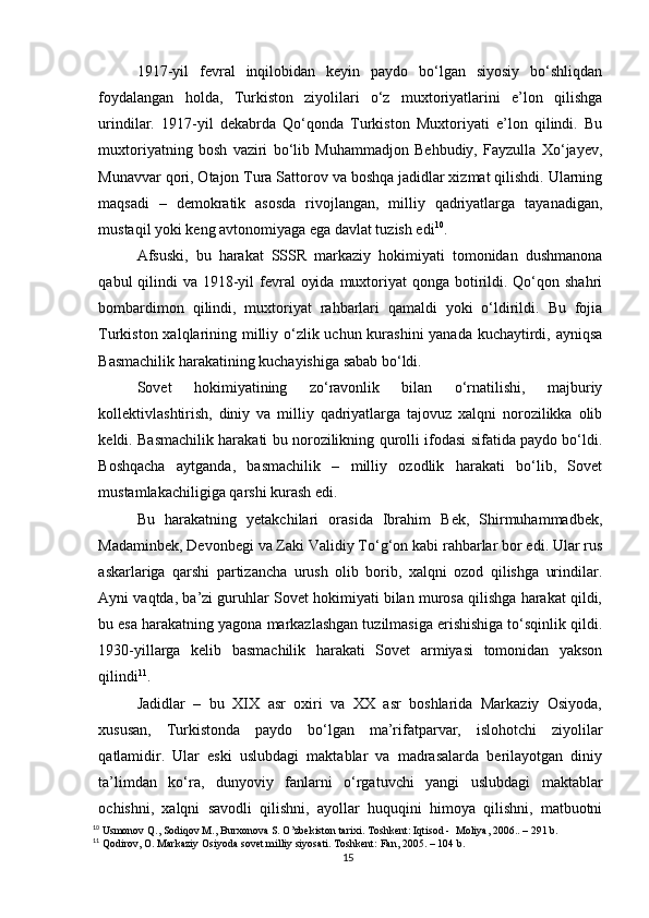 1917-yil   fevral   inqilobidan   keyin   paydo   bo‘lgan   siyosiy   bo‘shliqdan
foydalangan   holda,   Turkiston   ziyolilari   o‘z   muxtoriyatlarini   e’lon   qilishga
urindilar.   1917-yil   dekabrda   Qo‘qonda   Turkiston   Muxtoriyati   e’lon   qilindi.   Bu
muxtoriyatning   bosh   vaziri   bo‘lib   Muhammadjon   Behbudiy,   Fayzulla   Xo‘jayev,
Munavvar qori, Otajon Tura Sattorov va boshqa jadidlar xizmat qilishdi. Ularning
maqsadi   –   demokratik   asosda   rivojlangan,   milliy   qadriyatlarga   tayanadigan,
mustaqil yoki keng avtonomiyaga ega davlat tuzish edi 10
.
Afsuski,   bu   harakat   SSSR   markaziy   hokimiyati   tomonidan   dushmanona
qabul  qilindi  va 1918-yil  fevral  oyida  muxtoriyat  qonga botirildi. Qo‘qon shahri
bombardimon   qilindi,   muxtoriyat   rahbarlari   qamaldi   yoki   o‘ldirildi.   Bu   fojia
Turkiston xalqlarining milliy o‘zlik uchun kurashini  yanada kuchaytirdi, ayniqsa
Basmachilik harakatining kuchayishiga sabab bo‘ldi.
Sovet   hokimiyatining   zo‘ravonlik   bilan   o‘rnatilishi,   majburiy
kollektivlashtirish,   diniy   va   milliy   qadriyatlarga   tajovuz   xalqni   norozilikka   olib
keldi. Basmachilik harakati bu norozilikning qurolli ifodasi sifatida paydo bo‘ldi.
Boshqacha   aytganda,   basmachilik   –   milliy   ozodlik   harakati   bo‘lib,   Sovet
mustamlakachiligiga qarshi kurash edi.
Bu   harakatning   yetakchilari   orasida   Ibrahim   Bek,   Shirmuhammadbek,
Madaminbek, Devonbegi va Zaki Validiy To‘g‘on kabi rahbarlar bor edi. Ular rus
askarlariga   qarshi   partizancha   urush   olib   borib,   xalqni   ozod   qilishga   urindilar.
Ayni vaqtda, ba’zi guruhlar Sovet hokimiyati bilan murosa qilishga harakat qildi,
bu esa harakatning yagona markazlashgan tuzilmasiga erishishiga to‘sqinlik qildi.
1930-yillarga   kelib   basmachilik   harakati   Sovet   armiyasi   tomonidan   yakson
qilindi 11
.
Jadidlar   –   bu   XIX   asr   oxiri   va   XX   asr   boshlarida   Markaziy   Osiyoda,
xususan,   Turkistonda   paydo   bo‘lgan   ma’rifatparvar,   islohotchi   ziyolilar
qatlamidir.   Ular   eski   uslubdagi   maktablar   va   madrasalarda   berilayotgan   diniy
ta’limdan   ko‘ra,   dunyoviy   fanlarni   o‘rgatuvchi   yangi   uslubdagi   maktablar
ochishni,   xalqni   savodli   qilishni,   ayollar   huquqini   himoya   qilishni,   matbuotni
10
 Usmonov Q., Sodiqov M., Burxonova S. O’zbekiston tarixi. Toshkent: Iqtisod -  Moliya, 2006.. – 291 b.
11
 Qodirov, O. Markaziy Osiyoda sovet milliy siyosati. Toshkent: Fan, 2005. – 104 b.
15 