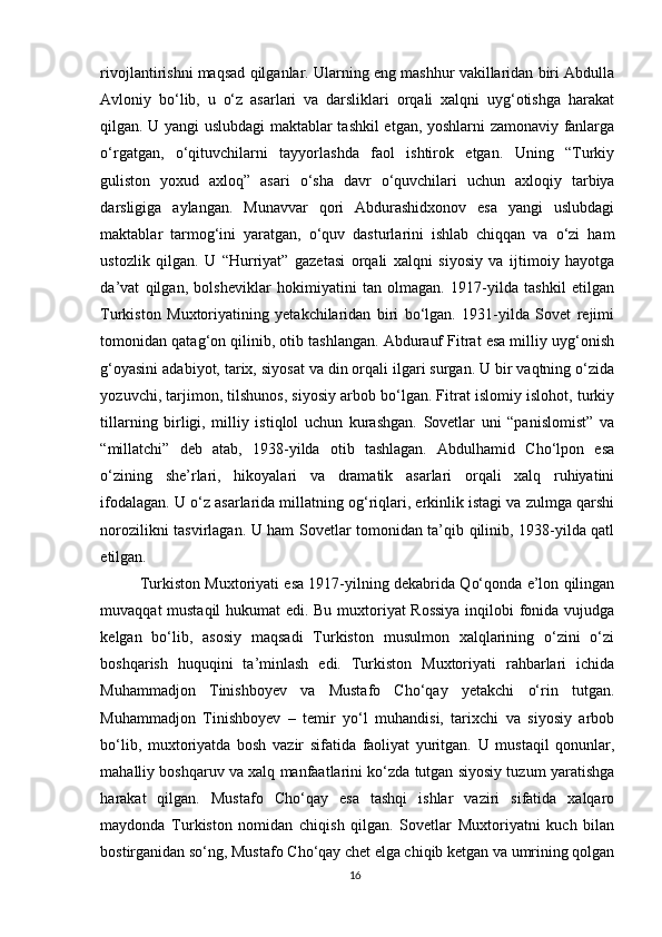 rivojlantirishni maqsad qilganlar. Ularning eng mashhur vakillaridan biri Abdulla
Avloniy   bo‘lib,   u   o‘z   asarlari   va   darsliklari   orqali   xalqni   uyg‘otishga   harakat
qilgan. U yangi uslubdagi maktablar tashkil etgan, yoshlarni zamonaviy fanlarga
o‘rgatgan,   o‘qituvchilarni   tayyorlashda   faol   ishtirok   etgan.   Uning   “Turkiy
guliston   yoxud   axloq”   asari   o‘sha   davr   o‘quvchilari   uchun   axloqiy   tarbiya
darsligiga   aylangan.   Munavvar   qori   Abdurashidxonov   esa   yangi   uslubdagi
maktablar   tarmog‘ini   yaratgan,   o‘quv   dasturlarini   ishlab   chiqqan   va   o‘zi   ham
ustozlik   qilgan.   U   “Hurriyat”   gazetasi   orqali   xalqni   siyosiy   va   ijtimoiy   hayotga
da’vat   qilgan,   bolsheviklar   hokimiyatini   tan   olmagan.   1917-yilda   tashkil   etilgan
Turkiston   Muxtoriyatining   yetakchilaridan   biri   bo‘lgan.   1931-yilda   Sovet   rejimi
tomonidan qatag‘on qilinib, otib tashlangan. Abdurauf Fitrat esa milliy uyg‘onish
g‘oyasini adabiyot, tarix, siyosat va din orqali ilgari surgan. U bir vaqtning o‘zida
yozuvchi, tarjimon, tilshunos, siyosiy arbob bo‘lgan. Fitrat islomiy islohot, turkiy
tillarning   birligi,   milliy   istiqlol   uchun   kurashgan.   Sovetlar   uni   “panislomist”   va
“millatchi”   deb   atab,   1938-yilda   otib   tashlagan.   Abdulhamid   Cho‘lpon   esa
o‘zining   she’rlari,   hikoyalari   va   dramatik   asarlari   orqali   xalq   ruhiyatini
ifodalagan. U o‘z asarlarida millatning og‘riqlari, erkinlik istagi va zulmga qarshi
norozilikni tasvirlagan. U ham Sovetlar tomonidan ta’qib qilinib, 1938-yilda qatl
etilgan.
Turkiston Muxtoriyati esa 1917-yilning dekabrida Qo‘qonda e’lon qilingan
muvaqqat mustaqil  hukumat edi. Bu muxtoriyat Rossiya  inqilobi fonida vujudga
kelgan   bo‘lib,   asosiy   maqsadi   Turkiston   musulmon   xalqlarining   o‘zini   o‘zi
boshqarish   huquqini   ta’minlash   edi.   Turkiston   Muxtoriyati   rahbarlari   ichida
Muhammadjon   Tinishboyev   va   Mustafo   Cho‘qay   yetakchi   o‘rin   tutgan.
Muhammadjon   Tinishboyev   –   temir   yo‘l   muhandisi,   tarixchi   va   siyosiy   arbob
bo‘lib,   muxtoriyatda   bosh   vazir   sifatida   faoliyat   yuritgan.   U   mustaqil   qonunlar,
mahalliy boshqaruv va xalq manfaatlarini ko‘zda tutgan siyosiy tuzum yaratishga
harakat   qilgan.   Mustafo   Cho‘qay   esa   tashqi   ishlar   vaziri   sifatida   xalqaro
maydonda   Turkiston   nomidan   chiqish   qilgan.   Sovetlar   Muxtoriyatni   kuch   bilan
bostirganidan so‘ng, Mustafo Cho‘qay chet elga chiqib ketgan va umrining qolgan
16 