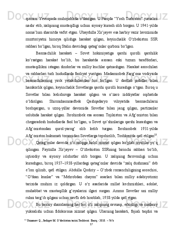 qismini Yevropada muhojirlikda o‘tkazgan. U Parijda “Yosh Turkiston” jurnalini
nashr etib, xalqining mustaqilligi uchun siyosiy kurash olib borgan. U 1941-yilda
noma’lum sharoitda vafot etgan. Ubaydulla Xo‘jayev esa harbiy vazir lavozimida
muxtoriyatni   himoya   qilishga   harakat   qilgan,   keyinchalik   O‘zbekiston   SSR
rahbari bo‘lgan, biroq Stalin davridagi qatag‘onlar qurboni bo‘lgan.
Basmachilik   harakati   –   Sovet   hokimiyatiga   qarshi   qurolli   qarshilik
ko‘rsatgan   harakat   bo‘lib,   bu   harakatda   asosan   eski   tuzum   tarafdorlari,
mustaqillikni istagan dindorlar va milliy kuchlar  qatnashgan.  Harakat  asoschilari
va rahbarlari turli hududlarda faoliyat yuritgan. Madaminbek Farg‘ona vodiysida
basmachilarning   yirik   yetakchilaridan   biri   bo‘lgan.   U   dastlab   jadidlar   bilan
hamkorlik qilgan, keyinchalik Sovetlarga qarshi qurolli kurashga o‘tgan. Biroq u
Sovetlar   bilan   kelishuvga   harakat   qilgan   va   o‘zaro   ziddiyatlar   oqibatida
o‘ldirilgan.   Shirmuhammadbek   Qashqadaryo   viloyatida   basmachilarni
boshqargan,   u   uzoq-yillar   davomida   Sovetlar   bilan   jang   qilgan,   partizanlar
uslubida   harakat   qilgan.   Ibrohimbek   esa   asosan   Tojikiston   va   Afg‘oniston   bilan
chegaradosh hududlarda faol  bo‘lgan, u Sovet  qo‘shinlariga qarshi  kurashgan va
Afg‘onistondan   qurol-yarog‘   olib   kelib   turgan.   Ibrohimbek   1931-yilda
Afg‘oniston hukumati tomonidan Sovetlarga topshirilib, Toshkentda qatl etilgan 12
.
Qatag‘onlar davrida o‘z xalqiga halol xizmat qilgan ko‘plab ziyolilar yo‘q
qilingan.   Fayzulla   Xo‘jayev   –   O‘zbekiston   SSRning   birinchi   rahbari   bo‘lib,
iqtisodiy   va   siyosiy   islohotlar   olib   borgan.   U   xalqning   farovonligi   uchun
kurashgan,  biroq 1937–1938-yillardagi qatag‘onlar  davrida “xalq dushmani”  deb
e’lon qilinib, qatl  etilgan. Abdulla Qodiriy – O‘zbek romanchiligining asoschisi,
“O‘tkan   kunlar”   va   “Mehrobdan   chayon”   asarlari   bilan   milliy   adabiyotimiz
tarixida   muhim   iz   qoldirgan.   U   o‘z   asarlarida   millat   kechmishlari,   adolat,
muhabbat   va   mustaqillik   g‘oyalarini   ilgari   surgan.   Ammo   Sovetlar   uni   milliy
ruhni targ‘ib qilgani uchun xavfli deb hisoblab, 1938-yilda qatl etgan.
Bu tarixiy shaxslarning har biri o‘z xalqining ravnaqi, erkinligi va madaniy
yuksalishi   uchun   fidokorona   xizmat   qilgan.   Ularning   harakati,   fojiali   taqdiri   va
12
 Usmonov Q., Sodiqov M. O’zbekiston tarixi.Toshkent: Sharq.- 2010.  – 76 b
17 
