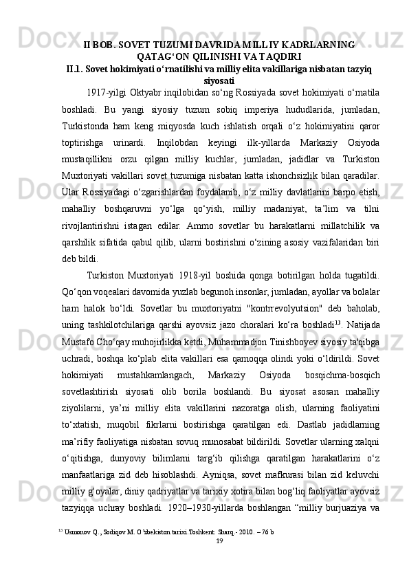 II BOB.  SOVET TUZUMI DAVRIDA MILLIY KADRLARNING
QATAG‘ON QILINISHI VA TAQDIRI
II.1. Sovet hokimiyati o‘rnatilishi va milliy elita vakillariga nisbatan tazyiq
siyosati  
1917-yilgi Oktyabr inqilobidan so‘ng Rossiyada sovet  hokimiyati o‘rnatila
boshladi.   Bu   yangi   siyosiy   tuzum   sobiq   imperiya   hududlarida,   jumladan,
Turkistonda   ham   keng   miqyosda   kuch   ishlatish   orqali   o‘z   hokimiyatini   qaror
toptirishga   urinardi.   Inqilobdan   keyingi   ilk-yillarda   Markaziy   Osiyoda
mustaqillikni   orzu   qilgan   milliy   kuchlar,   jumladan,   jadidlar   va   Turkiston
Muxtoriyati vakillari  sovet  tuzumiga nisbatan katta ishonchsizlik bilan qaradilar.
Ular   Rossiyadagi   o‘zgarishlardan   foydalanib,   o‘z   milliy   davlatlarini   barpo   etish,
mahalliy   boshqaruvni   yo‘lga   qo‘yish,   milliy   madaniyat,   ta’lim   va   tilni
rivojlantirishni   istagan   edilar.   Ammo   sovetlar   bu   harakatlarni   millatchilik   va
qarshilik   sifatida   qabul   qilib,   ularni   bostirishni   o‘zining   asosiy   vazifalaridan   biri
deb bildi. 
Turkiston   Muxtoriyati   1918-yil   boshida   qonga   botirilgan   holda   tugatildi.
Qo‘qon voqealari davomida yuzlab begunoh insonlar, jumladan, ayollar va bolalar
ham   halok   bo‘ldi.   Sovetlar   bu   muxtoriyatni   "kontrrevolyutsion"   deb   baholab,
uning   tashkilotchilariga   qarshi   ayovsiz   jazo   choralari   ko‘ra   boshladi 13
.   Natijada
Mustafo Cho‘qay muhojirlikka ketdi, Muhammadjon Tinishboyev siyosiy ta'qibga
uchradi,   boshqa   ko‘plab   elita   vakillari   esa   qamoqqa   olindi   yoki   o‘ldirildi.   Sovet
hokimiyati   mustahkamlangach,   Markaziy   Osiyoda   bosqichma-bosqich
sovetlashtirish   siyosati   olib   borila   boshlandi.   Bu   siyosat   asosan   mahalliy
ziyolilarni,   ya’ni   milliy   elita   vakillarini   nazoratga   olish,   ularning   faoliyatini
to‘xtatish,   muqobil   fikrlarni   bostirishga   qaratilgan   edi.   Dastlab   jadidlarning
ma’rifiy faoliyatiga nisbatan sovuq munosabat bildirildi. Sovetlar ularning xalqni
o‘qitishga,   dunyoviy   bilimlarni   targ‘ib   qilishga   qaratilgan   harakatlarini   o‘z
manfaatlariga   zid   deb   hisoblashdi.   Ayniqsa,   sovet   mafkurasi   bilan   zid   keluvchi
milliy g‘oyalar, diniy qadriyatlar va tarixiy xotira bilan bog‘liq faoliyatlar ayovsiz
tazyiqqa   uchray   boshladi.   1920–1930-yillarda   boshlangan   “milliy   burjuaziya   va
13
 Usmonov Q., Sodiqov M. O’zbekiston tarixi.Toshkent: Sharq.- 2010.  – 76 b
19 