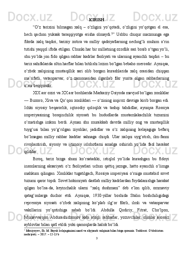 KIRISH
“O‘z   tarixini   bilmagan   xalq   –   o‘zligini   yo‘qotadi,   o‘zligini   yo‘qotgan   el   esa,
hech   qachon   yuksak   taraqqiyotga   erisha   olmaydi. 1
”   Ushbu   chuqur   mazmunga   ega
fikrda   xalq   taqdiri,   tarixiy   xotira   va   milliy   qadriyatlarning   nechog‘li   muhim   o‘rin
tutishi yaqqol ifoda etilgan. Chunki har bir millatning ozodlik sari bosib o‘tgan yo‘li,
shu yo‘lda jon fido qilgan rahbar kadrlar faoliyati va ularning ayanchli taqdiri – bu
tarix sahifalarida oltin harflar bilan bitilishi lozim bo‘lgan bebaho merosdir. Ayniqsa,
o‘zbek   xalqining   mustaqillik   sari   olib   borgan   kurashlarida   xalq   orasidan   chiqqan
ma’rifatli,   vatanparvar,   o‘z   zamonasidan   ilgarilab   fikr   yurita   olgan   rahbarlarning
o‘rni beqiyosdir.
XIX asr oxiri va XX asr boshlarida Markaziy Osiyoda mavjud bo‘lgan xonliklar
— Buxoro, Xiva va Qo‘qon xonliklari — o‘zining inqiroz davriga kirib borgan edi.
Ichki   siyosiy   beqarorlik,   iqtisodiy   qoloqlik   va   tashqi   tahdidlar,   ayniqsa   Rossiya
imperiyasining   bosqinchilik   siyosati   bu   hududlarda   mustamlakachilik   tuzumini
o‘rnatishga   imkon   berdi.   Aynan   shu   murakkab   davrda   milliy   ong   va   mustaqillik
tuyg‘usi   bilan   yo‘g‘rilgan   ziyolilar,   jadidlar   va   o‘z   xalqining   kelajagiga   befarq
bo‘lmagan   milliy   rahbar   kadrlar   sahnaga   chiqdi.   Ular   xalqni   uyg‘otish,   ilm-fanni
rivojlantirish,   siyosiy   va   ijtimoiy   islohotlarni   amalga   oshirish   yo‘lida   faol   harakat
qildilar.
Biroq,   tarix   bizga   shuni   ko‘rsatadiki,   istiqlol   yo‘lida   kurashgan   bu   fidoyi
insonlarning   aksariyati   o‘z   faoliyatlari   uchun   qattiq   jazoga,   hatto   ayanchli   o‘limga
mahkum qilingan.   Xonliklar tugatilgach, Rossiya imperiyasi o‘rniga mustabid sovet
tuzumi qaror topdi. Sovet hokimiyati dastlab milliy kadrlardan foydalanishga harakat
qilgan   bo‘lsa-da,   keyinchalik   ularni   “xalq   dushmani”   deb   e’lon   qilib,   ommaviy
qatag‘onlarga   duchor   etdi.   Ayniqsa,   1930-yillar   boshida   Stalin   boshchiligidagi
repressiya   siyosati   o‘zbek   xalqining   ko‘plab   ilg‘or   fikrli,   ilmli   va   vatanparvar
vakillarini   yo‘qotishiga   sabab   bo‘ldi.   Abdulla   Qodiriy,   Fitrat,   Cho‘lpon,
Munavvarqori   Abdurashidxonov   kabi   atoqli   rahbarlar,   yozuvchilar,   olimlar   asossiz
ayblovlar bilan qatl etildi yoki qamoqlarda halok bo‘ldi.
1
 Mirziyoyev, Sh. M. Buyuk kelajagimizni mard va oliyjanob xalqimiz bilan birga quramiz. Toshkent: O‘zbekiston 
nashriyoti. – 2017. – 12-13 b
3 