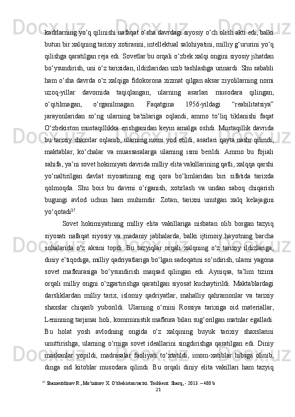 kadrlarning yo‘q qilinishi nafaqat o‘sha davrdagi siyosiy o‘ch olish akti edi, balki
butun bir xalqning tarixiy xotirasini, intellektual salohiyatini, milliy g‘ururini yo‘q
qilishga qaratilgan reja edi. Sovetlar bu orqali o‘zbek xalqi ongini siyosiy jihatdan
bo‘ysundirish, uni o‘z tarixidan, ildizlaridan uzib tashlashga urinardi. Shu sababli
ham o‘sha davrda o‘z xalqiga fidokorona xizmat qilgan aksar ziyolilarning nomi
uzoq-yillar   davomida   taqiqlangan,   ularning   asarlari   musodara   qilingan,
o‘qitilmagan,   o‘rganilmagan.   Faqatgina   1956-yildagi   “reabilitatsiya”
jarayonlaridan   so‘ng   ularning   ba'zilariga   oqlandi,   ammo   to‘liq   tiklanishi   faqat
O‘zbekiston  mustaqillikka erishganidan  keyin amalga oshdi.  Mustaqillik davrida
bu tarixiy shaxslar oqlanib, ularning nomi yod etildi, asarlari qayta nashr qilindi,
maktablar,   ko‘chalar   va   muassasalarga   ularning   ismi   berildi.   Ammo   bu   fojiali
sahifa, ya’ni sovet hokimiyati davrida milliy elita vakillarining qatli, xalqqa qarshi
yo‘naltirilgan   davlat   siyosatining   eng   qora   bo‘limlaridan   biri   sifatida   tarixda
qolmoqda.   Shu   bois   bu   davrni   o‘rganish,   xotirlash   va   undan   saboq   chiqarish
bugungi   avlod   uchun   ham   muhimdir.   Zotan,   tarixni   unutgan   xalq   kelajagini
yo‘qotadi 15
.
Sovet   hokimiyatining   milliy   elita   vakillariga   nisbatan   olib   borgan   tazyiq
siyosati   nafaqat   siyosiy   va   madaniy   jabhalarda,   balki   ijtimoiy   hayotning   barcha
sohalarida   o‘z   aksini   topdi.   Bu   tazyiqlar   orqali   xalqning   o‘z   tarixiy   ildizlariga,
diniy e’tiqodiga, milliy qadriyatlariga bo‘lgan sadoqatini so‘ndirish, ularni yagona
sovet   mafkurasiga   bo‘ysundirish   maqsad   qilingan   edi.   Ayniqsa,   ta’lim   tizimi
orqali   milliy   ongni   o‘zgartirishga   qaratilgan   siyosat   kuchaytirildi.  Maktablardagi
darsliklardan   milliy   tarix,   islomiy   qadriyatlar,   mahalliy   qahramonlar   va   tarixiy
shaxslar   chiqarib   yuborildi.   Ularning   o‘rnini   Rossiya   tarixiga   oid   materiallar,
Leninning tarjimai holi, kommunistik mafkura bilan sug‘orilgan matnlar egalladi.
Bu   holat   yosh   avlodning   ongida   o‘z   xalqining   buyuk   tarixiy   shaxslarini
unuttirishga,   ularning   o‘rniga   sovet   ideallarini   singdirishga   qaratilgan   edi.   Diniy
maskanlar   yopildi,   madrasalar   faoliyati   to‘xtatildi,   imom-xatiblar   hibsga   olinib,
dinga   oid   kitoblar   musodara   qilindi.   Bu   orqali   diniy   elita   vakillari   ham   tazyiq
15
 Shamsutdinov R., Mo’minov X. O’zbekiston tarixi. Toshkent: Sharq, - 2013. – 480 b
21 