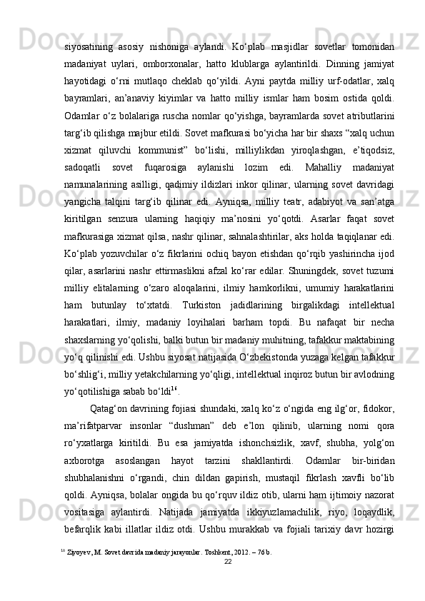 siyosatining   asosiy   nishoniga   aylandi.   Ko‘plab   masjidlar   sovetlar   tomonidan
madaniyat   uylari,   omborxonalar,   hatto   klublarga   aylantirildi.   Dinning   jamiyat
hayotidagi   o‘rni   mutlaqo   cheklab   qo‘yildi.   Ayni   paytda   milliy   urf-odatlar,   xalq
bayramlari,   an’anaviy   kiyimlar   va   hatto   milliy   ismlar   ham   bosim   ostida   qoldi.
Odamlar  o‘z bolalariga ruscha  nomlar  qo‘yishga, bayramlarda sovet  atributlarini
targ‘ib qilishga majbur etildi. Sovet mafkurasi bo‘yicha har bir shaxs “xalq uchun
xizmat   qiluvchi   kommunist”   bo‘lishi,   milliylikdan   yiroqlashgan,   e’tiqodsiz,
sadoqatli   sovet   fuqarosiga   aylanishi   lozim   edi.   Mahalliy   madaniyat
namunalarining   asilligi,   qadimiy   ildizlari   inkor   qilinar,   ularning   sovet   davridagi
yangicha   talqini   targ‘ib   qilinar   edi.   Ayniqsa,   milliy   teatr,   adabiyot   va   san’atga
kiritilgan   senzura   ularning   haqiqiy   ma’nosini   yo‘qotdi.   Asarlar   faqat   sovet
mafkurasiga xizmat qilsa, nashr qilinar, sahnalashtirilar, aks holda taqiqlanar edi.
Ko‘plab yozuvchilar  o‘z fikrlarini ochiq bayon etishdan qo‘rqib yashirincha ijod
qilar,  asarlarini  nashr  ettirmaslikni  afzal   ko‘rar  edilar.  Shuningdek,  sovet  tuzumi
milliy   elitalarning   o‘zaro   aloqalarini,   ilmiy   hamkorlikni,   umumiy   harakatlarini
ham   butunlay   to‘xtatdi.   Turkiston   jadidlarining   birgalikdagi   intellektual
harakatlari,   ilmiy,   madaniy   loyihalari   barham   topdi.   Bu   nafaqat   bir   necha
shaxslarning yo‘qolishi, balki butun bir madaniy muhitning, tafakkur maktabining
yo‘q qilinishi edi. Ushbu siyosat natijasida O‘zbekistonda yuzaga kelgan tafakkur
bo‘shlig‘i, milliy yetakchilarning yo‘qligi, intellektual inqiroz butun bir avlodning
yo‘qotilishiga sabab bo‘ldi 16
. 
Qatag‘on davrining fojiasi shundaki, xalq ko‘z o‘ngida eng ilg‘or, fidokor,
ma’rifatparvar   insonlar   “dushman”   deb   e’lon   qilinib,   ularning   nomi   qora
ro‘yxatlarga   kiritildi.   Bu   esa   jamiyatda   ishonchsizlik,   xavf,   shubha,   yolg‘on
axborotga   asoslangan   hayot   tarzini   shakllantirdi.   Odamlar   bir-biridan
shubhalanishni   o‘rgandi,   chin   dildan   gapirish,   mustaqil   fikrlash   xavfli   bo‘lib
qoldi. Ayniqsa, bolalar ongida bu qo‘rquv ildiz otib, ularni ham ijtimoiy nazorat
vositasiga   aylantirdi.   Natijada   jamiyatda   ikkiyuzlamachilik,   riyo,   loqaydlik,
befarqlik   kabi   illatlar   ildiz   otdi.   Ushbu   murakkab   va   fojiali   tarixiy   davr   hozirgi
16
 Ziyoyev, M. Sovet davrida madaniy jarayonlar. Toshkent, 2012. – 76 b.
22 