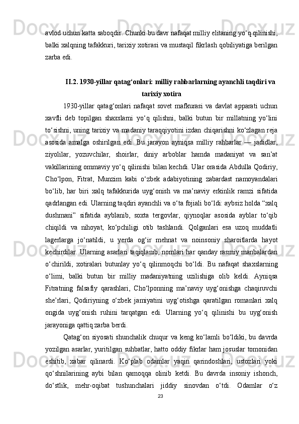 avlod uchun katta saboqdir. Chunki bu davr nafaqat milliy elitaning yo‘q qilinishi,
balki xalqning tafakkuri, tarixiy xotirasi va mustaqil fikrlash qobiliyatiga berilgan
zarba edi.
II.2.  1930-yillar qatag‘onlari: milliy rahbarlarning ayanchli taqdiri va
tarixiy xotira
1930-yillar   qatag‘onlari   nafaqat   sovet   mafkurasi   va   davlat   apparati   uchun
xavfli   deb   topilgan   shaxslarni   yo‘q   qilishni,   balki   butun   bir   millatning   yo‘lini
to‘sishni, uning tarixiy va madaniy taraqqiyotini izdan chiqarishni ko‘zlagan reja
asosida   amalga   oshirilgan   edi.   Bu   jarayon   ayniqsa   milliy   rahbarlar   —   jadidlar,
ziyolilar,   yozuvchilar,   shoirlar,   diniy   arboblar   hamda   madaniyat   va   san’at
vakillarining ommaviy yo‘q qilinishi bilan kechdi. Ular orasida Abdulla Qodiriy,
Cho‘lpon,   Fitrat,   Munzim   kabi   o‘zbek   adabiyotining   zabardast   namoyandalari
bo‘lib,   har   biri   xalq   tafakkurida   uyg‘onish   va   ma’naviy   erkinlik   ramzi   sifatida
qadrlangan edi. Ularning taqdiri ayanchli va o‘ta fojiali bo‘ldi: aybsiz holda “xalq
dushmani”   sifatida   ayblanib,   soxta   tergovlar,   qiynoqlar   asosida   ayblar   to‘qib
chiqildi   va   nihoyat,   ko‘pchiligi   otib   tashlandi.   Qolganlari   esa   uzoq   muddatli
lagerlarga   jo‘natildi,   u   yerda   og‘ir   mehnat   va   noinsoniy   sharoitlarda   hayot
kechirdilar. Ularning asarlari taqiqlanib, nomlari har qanday rasmiy manbalardan
o‘chirildi,   xotiralari   butunlay   yo‘q   qilinmoqchi   bo‘ldi.   Bu   nafaqat   shaxslarning
o‘limi,   balki   butun   bir   milliy   madaniyatning   uzilishiga   olib   keldi.   Ayniqsa
Fitratning   falsafiy   qarashlari,   Cho‘lponning   ma’naviy   uyg‘onishga   chaqiruvchi
she’rlari,   Qodiriyning   o‘zbek   jamiyatini   uyg‘otishga   qaratilgan   romanlari   xalq
ongida   uyg‘onish   ruhini   tarqatgan   edi.   Ularning   yo‘q   qilinishi   bu   uyg‘onish
jarayoniga qattiq zarba berdi.
Qatag‘on  siyosati   shunchalik  chuqur  va  keng  ko‘lamli   bo‘ldiki,  bu  davrda
yozilgan asarlar, yuritilgan suhbatlar, hatto oddiy fikrlar ham josuslar  tomonidan
eshitib,   xabar   qilinardi.   Ko‘plab   odamlar   yaqin   qarindoshlari,   ustozlari   yoki
qo‘shnilarining   aybi   bilan   qamoqqa   olinib   ketdi.   Bu   davrda   insoniy   ishonch,
do‘stlik,   mehr-oqibat   tushunchalari   jiddiy   sinovdan   o‘tdi.   Odamlar   o‘z
23 