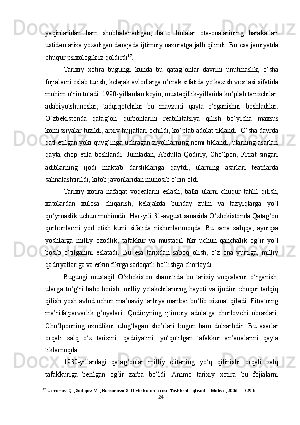 yaqinlaridan   ham   shubhalanadigan,   hatto   bolalar   ota-onalarining   harakatlari
ustidan ariza yozadigan darajada ijtimoiy nazoratga jalb qilindi. Bu esa jamiyatda
chuqur psixologik iz qoldirdi 17
.
Tarixiy   xotira   bugungi   kunda   bu   qatag‘onlar   davrini   unutmaslik,   o‘sha
fojialarni eslab turish, kelajak avlodlarga o‘rnak sifatida yetkazish vositasi sifatida
muhim o‘rin tutadi. 1990-yillardan keyin, mustaqillik-yillarida ko‘plab tarixchilar,
adabiyotshunoslar,   tadqiqotchilar   bu   mavzuni   qayta   o‘rganishni   boshladilar.
O‘zbekistonda   qatag‘on   qurbonlarini   reabilitatsiya   qilish   bo‘yicha   maxsus
komissiyalar tuzildi, arxiv hujjatlari ochildi, ko‘plab adolat tiklandi. O‘sha davrda
qatl etilgan yoki quvg‘inga uchragan ziyolilarning nomi tiklandi, ularning asarlari
qayta   chop   etila   boshlandi.   Jumladan,   Abdulla   Qodiriy,   Cho‘lpon,   Fitrat   singari
adiblarning   ijodi   maktab   darsliklariga   qaytdi,   ularning   asarlari   teatrlarda
sahnalashtirildi, kitob javonlaridan munosib o‘rin oldi.
Tarixiy   xotira   nafaqat   voqealarni   eslash,   balki   ularni   chuqur   tahlil   qilish,
xatolardan   xulosa   chiqarish,   kelajakda   bunday   zulm   va   tazyiqlarga   yo‘l
qo‘ymaslik uchun muhimdir. Har-yili 31-avgust sanasida O‘zbekistonda Qatag‘on
qurbonlarini   yod   etish   kuni   sifatida   nishonlanmoqda.   Bu   sana   xalqqa,   ayniqsa
yoshlarga   milliy   ozodlik,   tafakkur   va   mustaqil   fikr   uchun   qanchalik   og‘ir   yo‘l
bosib   o‘tilganini   eslatadi.   Bu   esa   tarixdan   saboq   olish,   o‘z   ona   yurtiga,   milliy
qadriyatlariga va erkin fikrga sadoqatli bo‘lishga chorlaydi.
Bugungi   mustaqil   O‘zbekiston   sharoitida   bu   tarixiy   voqealarni   o‘rganish,
ularga to‘g‘ri baho berish, milliy yetakchilarning hayoti va ijodini chuqur tadqiq
qilish yosh avlod uchun ma’naviy tarbiya manbai bo‘lib xizmat qiladi. Fitratning
ma’rifatparvarlik   g‘oyalari,   Qodiriyning   ijtimoiy   adolatga   chorlovchi   obrazlari,
Cho‘lponning   ozodlikni   ulug‘lagan   she’rlari   bugun   ham   dolzarbdir.   Bu   asarlar
orqali   xalq   o‘z   tarixini,   qadriyatini,   yo‘qotilgan   tafakkur   an’analarini   qayta
tiklamoqda.
1930-yillardagi   qatag‘onlar   milliy   elitaning   yo‘q   qilinishi   orqali   xalq
tafakkuriga   berilgan   og‘ir   zarba   bo‘ldi.   Ammo   tarixiy   xotira   bu   fojialarni
17
 Usmonov Q., Sodiqov M., Burxonova S. O’zbekiston tarixi. Toshkent: Iqtisod -  Moliya, 2006. – 329 b.
24 