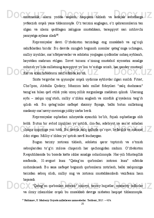 unutmaslik,   ularni   yodda   saqlash,   haqiqatni   tiklash   va   kelajak   avlodlarga
yetkazish orqali yana tiklanmoqda. O‘z tarixini anglagan, o‘z qahramonlarini tan
olgan   va   ularni   qadrlagan   xalqgina   mustahkam,   taraqqiyot   sari   intiluvchi
jamiyatga aylana oladi 18
.
Repressiyalar   davri   O‘zbekiston   tarixidagi   eng   murakkab   va   og‘riqli
sahifalardan   biridir.   Bu   davrda   minglab   begunoh   insonlar   qatag‘onga   uchragan,
milliy ziyolilar, ma’rifatparvarlar va adolatni yoqlagan ijodkorlar nohaq ayblanib,
hayotdan   mahrum   etilgan.   Sovet   tuzumi   o‘zining   mustabid   siyosatini   amalga
oshirish yo‘lida millatning taraqqiyot yo‘lini to‘sishga urinib, har qanday mustaqil
fikr va erkin tafakkurni xavf sifatida ko‘rdi.
Soxta tergovlar va qiynoqlar orqali uydirma ayblovlar ilgari surildi. Fitrat,
Cho‘lpon,   Abdulla   Qodiriy,   Munzim   kabi   millat   fidoyilari   "xalq   dushmani"
tamg‘asi   bilan   qatl   etildi   yoki   uzoq-yillik  surgunlarga   mahkum   qilindi.  Ularning
aybi   –   xalqni   uyg‘otish,   milliy   o‘zlikni   anglash   va   ozodlik   g‘oyalarini   targ‘ib
qilish   edi.   Bu   qatag‘onlar   nafaqat   shaxsiy   fojiaga,   balki   butun   millatning
madaniy-ma’naviy merosiga jiddiy zarba berdi.
Repressiyalar   oqibatlari   nihoyatda   ayanchli   bo‘lib,   fojiali   oqibatlarga   olib
keldi.   Butun   bir   avlod   ziyolilari   yo‘qotildi,   ilm-fan,   adabiyot   va   san’at   sohalari
chuqur inqirozga yuz tutdi. Bu davrda xalq qalbida qo‘rquv, befarqlik va sukunat
ildiz otgan. Milliy o‘zlikni yo‘qotish xavfi kuchaygan.
Bugun   tarixiy   xotirani   tiklash,   adolatni   qaror   toptirish   va   o‘tmish
saboqlaridan   to‘g‘ri   xulosa   chiqarish   har   qachongidan   muhim.   O‘zbekiston
Respublikasida  bu  borada  katta   ishlar   amalga  oshirilmoqda.  Har-yili  Mustaqillik
arafasida,   31-avgust   kuni   "Qatag‘on   qurbonlari   xotirasi   kuni"   sifatida
nishonlanadi.   Bu   sana   nafaqat   begunoh   qurbonlarni   xotirlash,   balki   xalqimizga
tarixdan   saboq   olish,   milliy   ong   va   xotirani   mustahkamlash   vazifasini   ham
bajaradi.
"Qatag‘on qurbonlari xotirasi" muzeyi, tarixiy hujjatlar, ommaviy tadbirlar
va   ilmiy   izlanishlar   orqali   bu   murakkab   davrga   nisbatan   haqiqat   tiklanmoqda.
18
 Rakhimov, U. Markaziy Osiyoda millatlararo munosabatlar. Toshkent, 2015.  – 43 b.
25 