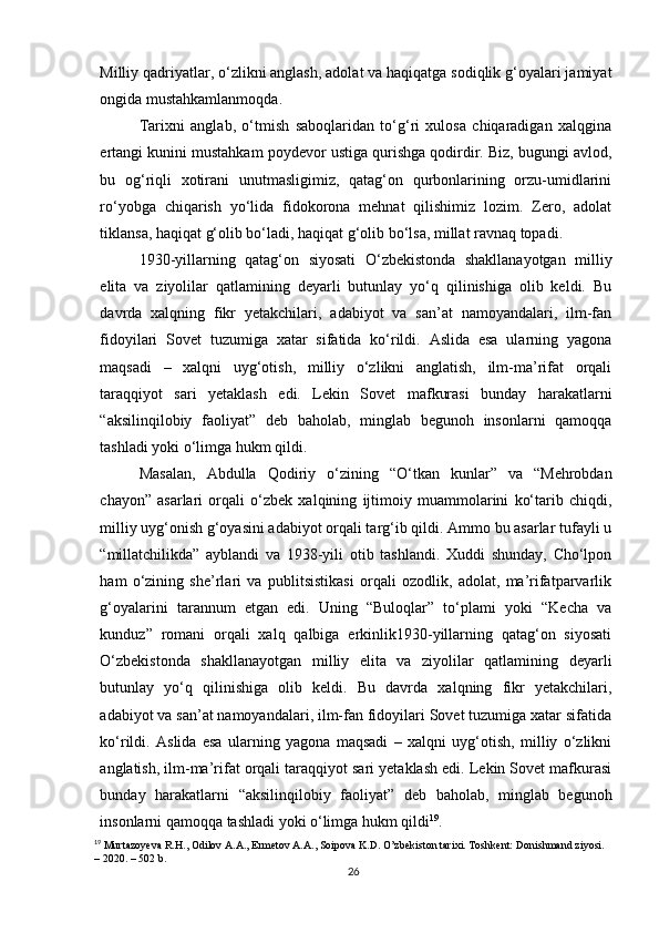 Milliy qadriyatlar, o‘zlikni anglash, adolat va haqiqatga sodiqlik g‘oyalari jamiyat
ongida mustahkamlanmoqda.
Tarixni   anglab,   o‘tmish   saboqlaridan   to‘g‘ri   xulosa   chiqaradigan   xalqgina
ertangi kunini mustahkam poydevor ustiga qurishga qodirdir. Biz, bugungi avlod,
bu   og‘riqli   xotirani   unutmasligimiz,   qatag‘on   qurbonlarining   orzu-umidlarini
ro‘yobga   chiqarish   yo‘lida   fidokorona   mehnat   qilishimiz   lozim.   Zero,   adolat
tiklansa, haqiqat g‘olib bo‘ladi, haqiqat g‘olib bo‘lsa, millat ravnaq topadi.
1930-yillarning   qatag‘on   siyosati   O‘zbekistonda   shakllanayotgan   milliy
elita   va   ziyolilar   qatlamining   deyarli   butunlay   yo‘q   qilinishiga   olib   keldi.   Bu
davrda   xalqning   fikr   yetakchilari,   adabiyot   va   san’at   namoyandalari,   ilm-fan
fidoyilari   Sovet   tuzumiga   xatar   sifatida   ko‘rildi.   Aslida   esa   ularning   yagona
maqsadi   –   xalqni   uyg‘otish,   milliy   o‘zlikni   anglatish,   ilm-ma’rifat   orqali
taraqqiyot   sari   yetaklash   edi.   Lekin   Sovet   mafkurasi   bunday   harakatlarni
“aksilinqilobiy   faoliyat”   deb   baholab,   minglab   begunoh   insonlarni   qamoqqa
tashladi yoki o‘limga hukm qildi.
Masalan,   Abdulla   Qodiriy   o‘zining   “O‘tkan   kunlar”   va   “Mehrobdan
chayon”   asarlari   orqali   o‘zbek   xalqining   ijtimoiy   muammolarini   ko‘tarib   chiqdi,
milliy uyg‘onish g‘oyasini adabiyot orqali targ‘ib qildi. Ammo bu asarlar tufayli u
“millatchilikda”   ayblandi   va   1938-yili   otib   tashlandi.   Xuddi   shunday,   Cho‘lpon
ham   o‘zining   she’rlari   va   publitsistikasi   orqali   ozodlik,   adolat,   ma’rifatparvarlik
g‘oyalarini   tarannum   etgan   edi.   Uning   “Buloqlar”   to‘plami   yoki   “Kecha   va
kunduz”   romani   orqali   xalq   qalbiga   erkinlik1930-yillarning   qatag‘on   siyosati
O‘zbekistonda   shakllanayotgan   milliy   elita   va   ziyolilar   qatlamining   deyarli
butunlay   yo‘q   qilinishiga   olib   keldi.   Bu   davrda   xalqning   fikr   yetakchilari,
adabiyot va san’at namoyandalari, ilm-fan fidoyilari Sovet tuzumiga xatar sifatida
ko‘rildi.   Aslida   esa   ularning   yagona   maqsadi   –   xalqni   uyg‘otish,   milliy   o‘zlikni
anglatish, ilm-ma’rifat orqali taraqqiyot sari yetaklash edi. Lekin Sovet mafkurasi
bunday   harakatlarni   “aksilinqilobiy   faoliyat”   deb   baholab,   minglab   begunoh
insonlarni qamoqqa tashladi yoki o‘limga hukm qildi 19
.
19
 Murtazoyeva R.H., Odilov A.A., Ermetov A.A., Soipova K.D. O’zbekiston tarixi. Toshkent: Donishmand ziyosi. 
– 2020. – 502 b.
26 