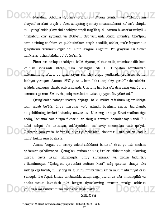 Masalan,   Abdulla   Qodiriy   o‘zining   “O‘tkan   kunlar”   va   “Mehrobdan
chayon”   asarlari   orqali   o‘zbek   xalqining   ijtimoiy   muammolarini   ko‘tarib   chiqdi,
milliy uyg‘onish g‘oyasini adabiyot orqali targ‘ib qildi. Ammo bu asarlar tufayli u
“millatchilikda”   ayblandi   va   1938-yili   otib   tashlandi.   Xuddi   shunday,   Cho‘lpon
ham   o‘zining   she’rlari   va   publitsistikasi   orqali   ozodlik,   adolat,   ma’rifatparvarlik
g‘oyalarini   tarannum   etgan   edi.   Unin   istagini   singdirdi.   Bu   g‘oyalar   esa   Sovet
mafkurasi uchun tahdid bo‘lib ko‘rindi.
Fitrat   esa   nafaqat   adabiyot,   balki   siyosat,   tilshunoslik,   tarixshunoslik   kabi
ko‘plab   sohalarda   ulkan   hissa   qo‘shgan   edi.   U   Turkiston   Muxtoriyati
hukumatining   a’zosi   bo‘lgan,   keyin   esa   oliy   o‘quv   yurtlarida   professor   bo‘lib
faoliyat   yuritgan.   Ammo   1937-yilda   u   ham   “aksilinqilobiy   guruh”   ishtirokchisi
sifatida qamoqqa olinib, otib tashlandi. Ularning har biri o‘z davrining eng ilg‘or,
zamonasiga mos fikrlovchi, xalq manfaatini ustun qo‘ygan fidoyilari edi 20
.
Qatag‘onlar   nafaqat   shaxsiy   fojiaga,   balki   milliy   tafakkurning   uzilishiga
ham   sabab   bo‘ldi.   Ilmiy   meroslar   yo‘q   qilindi,   bosilgan   asarlar   taqiqlanib,
ko‘pchilikning   ismlari   butunlay   unutdirildi.   Ularning   o‘rniga   Sovet   mafkurasiga
sodiq,   “senzura”dan   o‘tgan   fikrlar   bilan   shug‘ullanuvchi   odamlar   tayinlandi.   Bu
holat   xalqni   o‘z   tarixidan,   adabiyotidan,   ma’naviy   merosidan   uzib   qo‘ydi.
Oqibatda   jamiyatda   befarqlik,   siyosiy   faollikdan   chekinish,   sukunat   va   hadik
muhit hukm sura boshladi.
Ammo   bugun   bu   tarixiy   adolatsizliklarni   bartaraf   etish   yo‘lida   muhim
qadamlar   qo‘yilmoqda.   Qatag‘on   qurbonlarining   ismlari   tiklanmoqda,   ularning
merosi   qayta   nashr   qilinmoqda,   ilmiy   anjumanlar   va   xotira   tadbirlari
o‘tkazilmoqda.   “Qatag‘on   qurbonlari   xotirasi   kuni”   xalq   qalbida   chuqur   aks
sadoga ega bo‘lib, milliy ong va g‘ururni mustahkamlashda muhim ahamiyat kasb
etmoqda. Bu fojiali tarixni unutmaslik, xalqimizga jasorat va sabr, mustaqillik va
adolat   uchun   kurashish   ruhi   bergan   siymolarning   orzusini   amalga   oshirish
yo‘lidagi mas’uliyatimizni yodda tutish demakdir.
XULOSA
20
  Ziyoyev, M. Sovet davrida madaniy jarayonlar. Toshkent, 2012. – 76 b.
27 