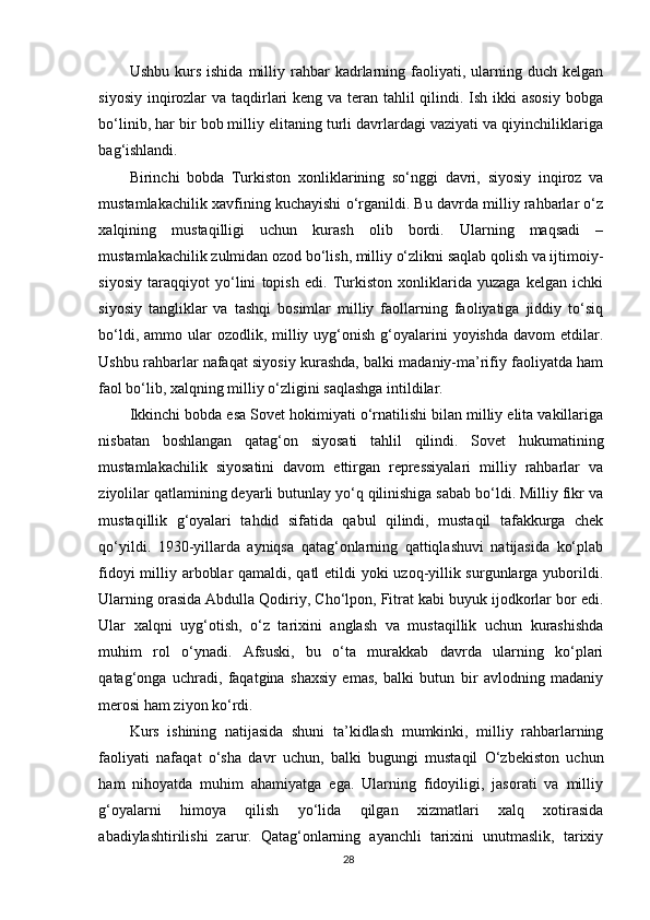 Ushbu  kurs  ishida   milliy  rahbar  kadrlarning  faoliyati,  ularning  duch  kelgan
siyosiy inqirozlar  va taqdirlari keng va teran tahlil qilindi. Ish ikki asosiy  bobga
bo‘linib, har bir bob milliy elitaning turli davrlardagi vaziyati va qiyinchiliklariga
bag‘ishlandi.
Birinchi   bobda   Turkiston   xonliklarining   so‘nggi   davri,   siyosiy   inqiroz   va
mustamlakachilik xavfining kuchayishi o‘rganildi. Bu davrda milliy rahbarlar o‘z
xalqining   mustaqilligi   uchun   kurash   olib   bordi.   Ularning   maqsadi   –
mustamlakachilik zulmidan ozod bo‘lish, milliy o‘zlikni saqlab qolish va ijtimoiy-
siyosiy   taraqqiyot   yo‘lini   topish   edi.   Turkiston   xonliklarida   yuzaga   kelgan   ichki
siyosiy   tangliklar   va   tashqi   bosimlar   milliy   faollarning   faoliyatiga   jiddiy   to‘siq
bo‘ldi,  ammo ular  ozodlik,  milliy  uyg‘onish  g‘oyalarini  yoyishda  davom   etdilar.
Ushbu rahbarlar nafaqat siyosiy kurashda, balki madaniy-ma’rifiy faoliyatda ham
faol bo‘lib, xalqning milliy o‘zligini saqlashga intildilar.
Ikkinchi bobda esa Sovet hokimiyati o‘rnatilishi bilan milliy elita vakillariga
nisbatan   boshlangan   qatag‘on   siyosati   tahlil   qilindi.   Sovet   hukumatining
mustamlakachilik   siyosatini   davom   ettirgan   repressiyalari   milliy   rahbarlar   va
ziyolilar qatlamining deyarli butunlay yo‘q qilinishiga sabab bo‘ldi. Milliy fikr va
mustaqillik   g‘oyalari   tahdid   sifatida   qabul   qilindi,   mustaqil   tafakkurga   chek
qo‘yildi.   1930-yillarda   ayniqsa   qatag‘onlarning   qattiqlashuvi   natijasida   ko‘plab
fidoyi  milliy arboblar  qamaldi, qatl  etildi  yoki  uzoq-yillik surgunlarga yuborildi.
Ularning orasida Abdulla Qodiriy, Cho‘lpon, Fitrat kabi buyuk ijodkorlar bor edi.
Ular   xalqni   uyg‘otish,   o‘z   tarixini   anglash   va   mustaqillik   uchun   kurashishda
muhim   rol   o‘ynadi.   Afsuski,   bu   o‘ta   murakkab   davrda   ularning   ko‘plari
qatag‘onga   uchradi,   faqatgina   shaxsiy   emas,   balki   butun   bir   avlodning   madaniy
merosi ham ziyon ko‘rdi.
Kurs   ishining   natijasida   shuni   ta’kidlash   mumkinki,   milliy   rahbarlarning
faoliyati   nafaqat   o‘sha   davr   uchun,   balki   bugungi   mustaqil   O‘zbekiston   uchun
ham   nihoyatda   muhim   ahamiyatga   ega.   Ularning   fidoyiligi,   jasorati   va   milliy
g‘oyalarni   himoya   qilish   yo‘lida   qilgan   xizmatlari   xalq   xotirasida
abadiylashtirilishi   zarur.   Qatag‘onlarning   ayanchli   tarixini   unutmaslik,   tarixiy
28 