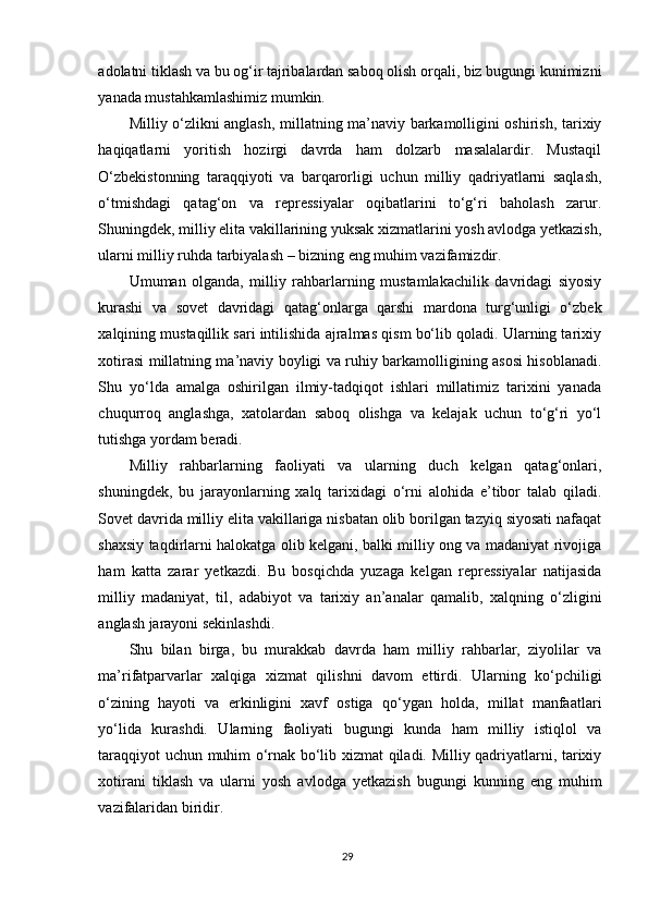 adolatni tiklash va bu og‘ir tajribalardan saboq olish orqali, biz bugungi kunimizni
yanada mustahkamlashimiz mumkin.
Milliy o‘zlikni anglash, millatning ma’naviy barkamolligini oshirish, tarixiy
haqiqatlarni   yoritish   hozirgi   davrda   ham   dolzarb   masalalardir.   Mustaqil
O‘zbekistonning   taraqqiyoti   va   barqarorligi   uchun   milliy   qadriyatlarni   saqlash,
o‘tmishdagi   qatag‘on   va   repressiyalar   oqibatlarini   to‘g‘ri   baholash   zarur.
Shuningdek, milliy elita vakillarining yuksak xizmatlarini yosh avlodga yetkazish,
ularni milliy ruhda tarbiyalash – bizning eng muhim vazifamizdir.
Umuman   olganda,   milliy   rahbarlarning   mustamlakachilik   davridagi   siyosiy
kurashi   va   sovet   davridagi   qatag‘onlarga   qarshi   mardona   turg‘unligi   o‘zbek
xalqining mustaqillik sari intilishida ajralmas qism bo‘lib qoladi. Ularning tarixiy
xotirasi millatning ma’naviy boyligi va ruhiy barkamolligining asosi hisoblanadi.
Shu   yo‘lda   amalga   oshirilgan   ilmiy-tadqiqot   ishlari   millatimiz   tarixini   yanada
chuqurroq   anglashga,   xatolardan   saboq   olishga   va   kelajak   uchun   to‘g‘ri   yo‘l
tutishga yordam beradi.
Milliy   rahbarlarning   faoliyati   va   ularning   duch   kelgan   qatag‘onlari,
shuningdek,   bu   jarayonlarning   xalq   tarixidagi   o‘rni   alohida   e’tibor   talab   qiladi.
Sovet davrida milliy elita vakillariga nisbatan olib borilgan tazyiq siyosati nafaqat
shaxsiy taqdirlarni halokatga olib kelgani, balki milliy ong va madaniyat rivojiga
ham   katta   zarar   yetkazdi.   Bu   bosqichda   yuzaga   kelgan   repressiyalar   natijasida
milliy   madaniyat,   til,   adabiyot   va   tarixiy   an’analar   qamalib,   xalqning   o‘zligini
anglash jarayoni sekinlashdi.
Shu   bilan   birga,   bu   murakkab   davrda   ham   milliy   rahbarlar,   ziyolilar   va
ma’rifatparvarlar   xalqiga   xizmat   qilishni   davom   ettirdi.   Ularning   ko‘pchiligi
o‘zining   hayoti   va   erkinligini   xavf   ostiga   qo‘ygan   holda,   millat   manfaatlari
yo‘lida   kurashdi.   Ularning   faoliyati   bugungi   kunda   ham   milliy   istiqlol   va
taraqqiyot uchun muhim o‘rnak bo‘lib xizmat qiladi. Milliy qadriyatlarni, tarixiy
xotirani   tiklash   va   ularni   yosh   avlodga   yetkazish   bugungi   kunning   eng   muhim
vazifalaridan biridir.
29 