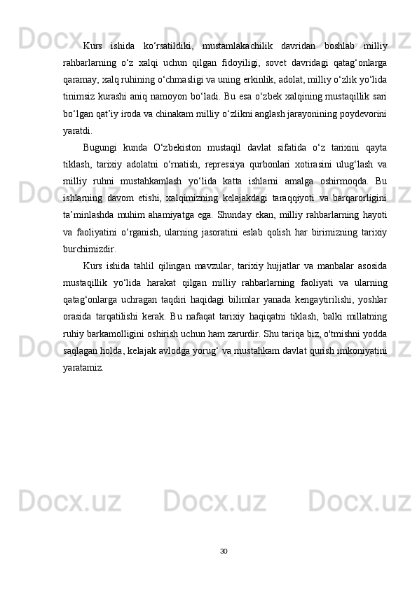 Kurs   ishida   ko‘rsatildiki,   mustamlakachilik   davridan   boshlab   milliy
rahbarlarning   o‘z   xalqi   uchun   qilgan   fidoyiligi,   sovet   davridagi   qatag‘onlarga
qaramay, xalq ruhining o‘chmasligi va uning erkinlik, adolat, milliy o‘zlik yo‘lida
tinimsiz  kurashi  aniq namoyon bo‘ladi. Bu esa  o‘zbek xalqining mustaqillik sari
bo‘lgan qat’iy iroda va chinakam milliy o‘zlikni anglash jarayonining poydevorini
yaratdi.
Bugungi   kunda   O‘zbekiston   mustaqil   davlat   sifatida   o‘z   tarixini   qayta
tiklash,   tarixiy   adolatni   o‘rnatish,   repressiya   qurbonlari   xotirasini   ulug‘lash   va
milliy   ruhni   mustahkamlash   yo‘lida   katta   ishlarni   amalga   oshirmoqda.   Bu
ishlarning   davom   etishi,   xalqimizning   kelajakdagi   taraqqiyoti   va   barqarorligini
ta’minlashda   muhim   ahamiyatga   ega.   Shunday   ekan,   milliy   rahbarlarning   hayoti
va   faoliyatini   o‘rganish,   ularning   jasoratini   eslab   qolish   har   birimizning   tarixiy
burchimizdir.
Kurs   ishida   tahlil   qilingan   mavzular,   tarixiy   hujjatlar   va   manbalar   asosida
mustaqillik   yo‘lida   harakat   qilgan   milliy   rahbarlarning   faoliyati   va   ularning
qatag‘onlarga   uchragan   taqdiri   haqidagi   bilimlar   yanada   kengaytirilishi,   yoshlar
orasida   tarqatilishi   kerak.   Bu   nafaqat   tarixiy   haqiqatni   tiklash,   balki   millatning
ruhiy barkamolligini oshirish uchun ham zarurdir. Shu tariqa biz, o'tmishni yodda
saqlagan holda, kelajak avlodga yorug‘ va mustahkam davlat qurish imkoniyatini
yaratamiz.
30 