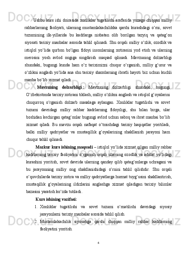 Ushbu kurs ishi  doirasida  xonliklar  tugatilishi  arafasida  yuzaga chiqqan  milliy
rahbarlarning   faoliyati,   ularning   mustamlakachilikka   qarshi   kurashdagi   o‘rni,   sovet
tuzumining   ilk-yillarida   bu   kadrlarga   nisbatan   olib   borilgan   tazyiq   va   qatag‘on
siyosati  tarixiy manbalar asosida tahlil qilinadi. Shu orqali milliy o‘zlik, ozodlik va
istiqlol   yo‘lida   qurbon   bo‘lgan   fidoyi   insonlarning   xotirasini   yod   etish   va   ularning
merosini   yosh   avlod   ongiga   singdirish   maqsad   qilinadi.   Mavzuning   dolzarbligi
shundaki,   bugungi   kunda   ham   o‘z   tariximizni   chuqur   o‘rganish,   milliy   g‘urur   va
o‘zlikni anglash yo‘lida ana shu tarixiy shaxslarning ibratli hayoti biz uchun kuchli
manba bo‘lib xizmat qiladi.
Mavzuning   dolzarbligi   :   Mavzuning   dolzarbligi   shundaki,   bugungi
O‘zbekistonda tarixiy xotirani tiklash, milliy o‘zlikni anglash va istiqlol g‘oyalarini
chuqurroq   o‘rganish   dolzarb   masalaga   aylangan.   Xonliklar   tugatilishi   va   sovet
tuzumi   davridagi   milliy   rahbar   kadrlarning   fidoyiligi,   shu   bilan   birga,   ular
boshidan kechirgan qatag‘onlar bugungi avlod uchun saboq va ibrat manbai bo‘lib
xizmat   qiladi.   Bu   mavzu   orqali   nafaqat   o‘tmishdagi   tarixiy   haqiqatlar   yoritiladi,
balki   milliy   qadriyatlar   va   mustaqillik   g‘oyalarining   shakllanish   jarayoni   ham
chuqur tahlil qilinadi.
Mazkur kurs ishining maqsadi   – istiqlol yo‘lida xizmat qilgan milliy rahbar
kadrlarning tarixiy faoliyatini  o‘rganish orqali  ularning ozodlik va adolat  yo‘lidagi
kurashini   yoritish,   sovet   davrida   ularning   qanday   qilib   qatag‘onlarga   uchragani   va
bu   jarayonning   milliy   ong   shakllanishidagi   o‘rnini   tahlil   qilishdir.   Shu   orqali
o‘quvchilarda tarixiy xotira va milliy qadriyatlarga hurmat tuyg‘usini shakllantirish,
mustaqillik   g‘oyalarining   ildizlarini   anglashga   xizmat   qiladigan   tarixiy   bilimlar
bazasini yaratish ko‘zda tutiladi..
Kurs ishining vazifasi: 
1. Xonliklar   tugatilishi   va   sovet   tuzumi   o‘rnatilishi   davridagi   siyosiy
jarayonlarni tarixiy manbalar asosida tahlil qilish.
2. Mustamlakachilik   siyosatiga   qarshi   chiqqan   milliy   rahbar   kadrlarning
faoliyatini yoritish.
4 