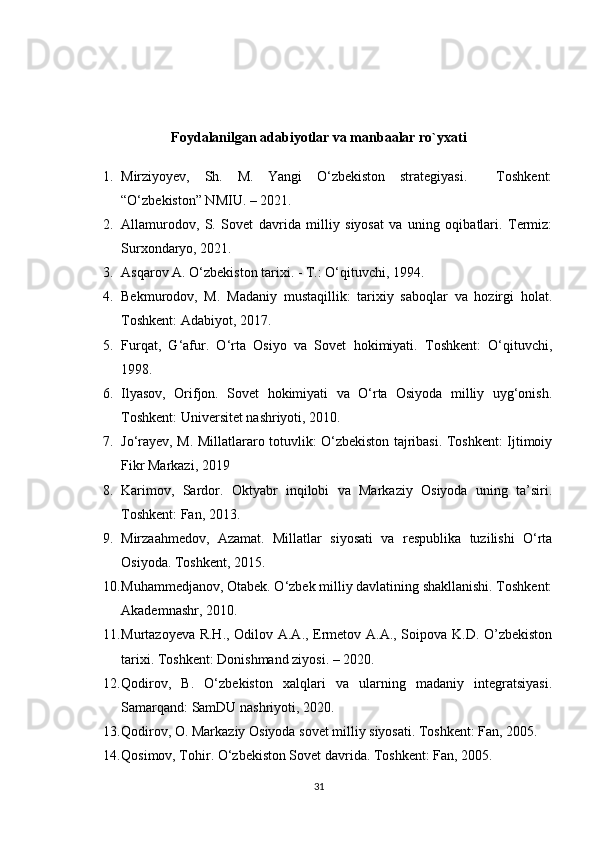 Foydalanilgan adabiyotlar va manbaalar ro`yxati
1. Mirziyoyev,   Sh.   M.   Yangi   O‘zbekiston   strategiyasi.     Toshkent:
“O‘zbekiston” NMIU. – 2021.
2. Allamurodov,   S.   Sovet   davrida   milliy   siyosat   va   uning   oqibatlari.   Termiz:
Surxondaryo, 2021.
3. Asqarov A. O‘zbekiston tarixi. - Т.: O‘qituvchi, 1994. 
4. Bekmurodov,   M.   Madaniy   mustaqillik:   tarixiy   saboqlar   va   hozirgi   holat.
Toshkent: Adabiyot, 2017.
5. Furqat,   G‘afur.   O‘rta   Osiyo   va   Sovet   hokimiyati.   Toshkent:   O‘qituvchi,
1998.
6. Ilyasov,   Orifjon.   Sovet   hokimiyati   va   O‘rta   Osiyoda   milliy   uyg‘onish.
Toshkent: Universitet nashriyoti, 2010.
7. Jo‘rayev, M. Millatlararo totuvlik: O‘zbekiston tajribasi. Toshkent: Ijtimoiy
Fikr Markazi, 2019
8. Karimov,   Sardor.   Oktyabr   inqilobi   va   Markaziy   Osiyoda   uning   ta’siri.
Toshkent: Fan, 2013.
9. Mirzaahmedov,   Azamat.   Millatlar   siyosati   va   respublika   tuzilishi   O‘rta
Osiyoda. Toshkent, 2015.
10. Muhammedjanov, Otabek. O‘zbek milliy davlatining shakllanishi. Toshkent:
Akademnashr, 2010.
11. Murtazoyeva R.H., Odilov A.A., Ermetov A.A., Soipova K.D. O’zbekiston
tarixi. Toshkent: Donishmand ziyosi. – 2020. 
12. Qodirov,   B.   O‘zbekiston   xalqlari   va   ularning   madaniy   integratsiyasi.
Samarqand: SamDU nashriyoti, 2020.
13. Qodirov, O. Markaziy Osiyoda sovet milliy siyosati. Toshkent: Fan, 2005.
14. Qosimov, Tohir. O‘zbekiston Sovet davrida. Toshkent: Fan, 2005.
31 