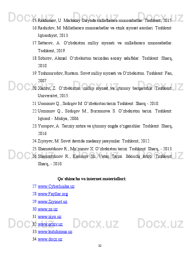 15. Rakhimov, U. Markaziy Osiyoda millatlararo munosabatlar. Toshkent, 2015.
16. Rashidov, M. Millatlararo munosabatlar va etnik siyosat asoslari. Toshkent:
Iqtisodiyot, 2013.
17. Sattarov,   A.   O‘zbekiston   milliy   siyosati   va   millatlararo   munosabatlar.
Toshkent, 2019. 
18. Sobirov,   Akmal.   O‘zbekiston   tarixidan   asosiy   sahifalar.   Toshkent:   Sharq,
2010.
19. Toshmurodov, Rustam. Sovet milliy siyosati va O‘zbekiston. Toshkent: Fan,
2007.
20. Xaitov,   Z.   O‘zbekiston:   milliy   siyosat   va   ijtimoiy   barqarorlik.   Toshkent:
Universitet, 2015.
21. Usmonov Q., Sodiqov M. O’zbekiston tarixi.Toshkent: Sharq.- 2010.
22. Usmonov   Q.,   Sodiqov   M.,   Burxonova   S.   O’zbekiston   tarixi.   Toshkent:
Iqtisod -  Moliya, 2006.
23. Yusupov, A. Tarixiy xotira va ijtimoiy ongda o‘zgarishlar. Toshkent: Sharq,
2016
24. Ziyoyev, M. Sovet davrida madaniy jarayonlar. Toshkent, 2012. 
25. Shamsutdinov R., Mo’minov X. O’zbekiston tarixi. Toshkent: Sharq, - 2013 .
26. Shamsutdinov   R.,   Karimov   Sh.   Vatan   Tarixi.   Ikkinchi   kitob.   Toshkent:
Sharq, - 2010 . 
Qo`shimcha va internet materiallari:
27. www.Cyberlinika.uz   
28. www.Fayllar.org   
29. www.Ziyonet.uz   
30. www.xs.uz   
31. www.ziyo.uz   
32. www.arxiv.uz   
33. www.kutubxona.uz   
34. www.docx.uz   
32 