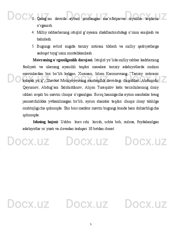 3. Qatag‘on   davrida   aybsiz   jazolangan   ma’rifatparvar   ziyolilar   taqdirini
o‘rganish.
4. Milliy rahbarlarning istiqlol g‘oyasini shakllantirishdagi o‘rnini aniqlash va
baholash.
5. Bugungi   avlod   ongida   tarixiy   xotirani   tiklash   va   milliy   qadriyatlarga
sadoqat tuyg‘usini mustahkamlash. 
Mavzuning o`rganilganlik darajasi.  Istiqlol yo‘lida milliy rahbar kadrlarning
faoliyati   va   ularning   ayanchli   taqdiri   masalasi   tarixiy   adabiyotlarda   muhim
mavzulardan   biri   bo‘lib   kelgan.   Xususan,   Islom   Karimovning   “Tarixiy   xotirasiz
kelajak yo‘q”, Shavkat Mirziyoyevning mustaqillik davridagi chiqishlari, Abduqodir
Qayumov,   Abdug‘ani   Salohiddinov,   Alijon   Turaqulov   kabi   tarixchilarning   ilmiy
ishlari orqali bu mavzu chuqur o‘rganilgan. Biroq hanuzgacha ayrim manbalar keng
jamoatchilikka   yetkazilmagan   bo‘lib,   ayrim   shaxslar   taqdiri   chuqur   ilmiy   tahlilga
muhtojligicha qolmoqda. Shu bois mazkur mavzu bugungi kunda ham dolzarbligicha
qolmoqda.
Ishning   hajmi:   Ushbu     kurs   ishi     kirish,   uchta   bob,   xulosa,   foydalanilgan
adabiyotlar ro`yxat i va ilovadan tashqari 30 betdan  iborat.
5 