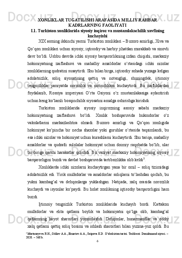XONLIKLAR TUGATILISHI ARAFASIDA MILLIY RAHBAR
KADRLARNING FAOLIYATI
I.1. Turkiston xonliklarida siyosiy inqiroz va mustamlakachilik xavfining
kuchayishi  
XIX asrning ikkinchi yarmi Turkiston xonliklari – Buxoro amirligi, Xiva va
Qo‘qon xonliklari uchun siyosiy, iqtisodiy va harbiy jihatdan murakkab va sinovli
davr bo‘ldi. Ushbu davrda ichki siyosiy barqarorlikning izdan chiqishi, markaziy
hokimiyatning   zaiflashuvi   va   mahalliy   amaldorlar   o‘rtasidagi   ichki   nizolar
xonliklarning qudratini susaytirdi. Shu bilan birga, iqtisodiy sohada yuzaga kelgan
adolatsizlik,   soliq   siyosatining   qattiq   va   notengligi,   shuningdek,   ijtimoiy
tengsizliklar   jamiyatda   norozilik   va   notinchlikni   kuchaytirdi.   Bu   zaifliklardan
foydalanib,   Rossiya   imperiyasi   O‘rta   Osiyoni   o‘z   mustamlakasiga   aylantirish
uchun keng ko‘lamli bosqinchilik siyosatini amalga oshirishga kirishdi.
Turkiston   xonliklarida   siyosiy   inqirozning   asosiy   sababi   markaziy
hokimiyatning   zaiflashuvi   bo‘ldi.   Xonlik   boshqaruvida   hukmdorlar   o‘z
vakolatlarini   markazlashtira   olmadi.   Buxoro   amirligi   va   Qo‘qon   xonligida
hokimiyat   ko‘pincha   bir   necha   shaxslar   yoki   guruhlar   o‘rtasida   taqsimlandi,   bu
esa ichki nizolar va hokimiyat uchun kurashlarni kuchaytirdi. Shu tariqa, mahalliy
amaldorlar   va   qudratli   sulolalar   hokimiyat   uchun   doimiy   raqobatda   bo‘lib,   ular
bir-biriga   qarshi   harakatlar   qilishdi.   Bu   vaziyat   markaziy   hokimiyatning   siyosiy
barqarorligini buzdi va davlat boshqaruvida tartibsizlikka olib keldi 2
.
Xonliklarda   ichki   nizolarni   kuchaytirgan   yana   bir   omil   –   soliq   tizimidagi
adolatsizlik  edi.  Yirik  mulkdorlar  va  amaldorlar   soliqlarni   to‘lashdan   qochib,  bu
yukni   kambag‘al   va   dehqonlarga   yuklashgan.   Natijada,   xalq   orasida   norozilik
kuchaydi   va isyonlar   ko‘paydi.  Bu  holat  xonlikning  iqtisodiy  barqarorligini   ham
buzdi.
Ijtimoiy   tengsizlik   Turkiston   xonliklarida   kuchayib   bordi.   Kattakon
mulkdorlar   va   elita   qatlami   boylik   va   hokimiyatni   qo‘lga   olib,   kambag‘al
qatlamning   hayot   sharoitlari   yomonlashdi.   Dehqonlar,   hunarmandlar   va   oddiy
xalq qatlami qattiq soliq bosimi va ishlash sharoitlari bilan yuzma-yuz qoldi. Bu
2
  Murtazoyeva R.H., Odilov A.A., Ermetov A.A., Soipova K.D. O’zbekiston tarixi. Toshkent: Donishmand ziyosi. – 
2020. – 568 b.
6 