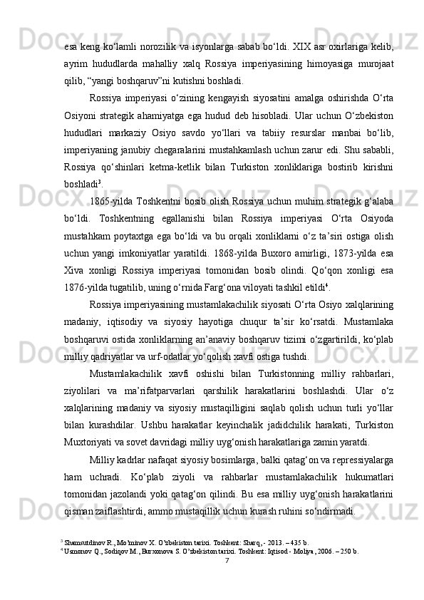 esa keng ko‘lamli norozilik va isyonlarga sabab bo‘ldi. XIX asr oxirlariga kelib,
ayrim   hududlarda   mahalliy   xalq   Rossiya   imperiyasining   himoyasiga   murojaat
qilib, “yangi boshqaruv”ni kutishni boshladi.
Rossiya   imperiyasi   o‘zining   kengayish   siyosatini   amalga   oshirishda   O‘rta
Osiyoni   strategik   ahamiyatga   ega   hudud   deb   hisobladi.   Ular   uchun   O‘zbekiston
hududlari   markaziy   Osiyo   savdo   yo‘llari   va   tabiiy   resurslar   manbai   bo‘lib,
imperiyaning janubiy chegaralarini mustahkamlash uchun zarur edi. Shu sababli,
Rossiya   qo‘shinlari   ketma-ketlik   bilan   Turkiston   xonliklariga   bostirib   kirishni
boshladi 3
.
1865-yilda Toshkentni  bosib olish Rossiya  uchun muhim strategik g‘alaba
bo‘ldi.   Toshkentning   egallanishi   bilan   Rossiya   imperiyasi   O‘rta   Osiyoda
mustahkam   poytaxtga   ega   bo‘ldi   va   bu   orqali   xonliklarni   o‘z   ta’siri   ostiga   olish
uchun   yangi   imkoniyatlar   yaratildi.   1868-yilda   Buxoro   amirligi,   1873-yilda   esa
Xiva   xonligi   Rossiya   imperiyasi   tomonidan   bosib   olindi.   Qo‘qon   xonligi   esa
1876-yilda tugatilib, uning o‘rnida Farg‘ona viloyati tashkil etildi 4
.
Rossiya imperiyasining mustamlakachilik siyosati O‘rta Osiyo xalqlarining
madaniy,   iqtisodiy   va   siyosiy   hayotiga   chuqur   ta’sir   ko‘rsatdi.   Mustamlaka
boshqaruvi ostida xonliklarning an’anaviy boshqaruv tizimi o‘zgartirildi, ko‘plab
milliy qadriyatlar va urf-odatlar yo‘qolish xavfi ostiga tushdi.
Mustamlakachilik   xavfi   oshishi   bilan   Turkistonning   milliy   rahbarlari,
ziyolilari   va   ma’rifatparvarlari   qarshilik   harakatlarini   boshlashdi.   Ular   o‘z
xalqlarining   madaniy   va   siyosiy   mustaqilligini   saqlab   qolish   uchun   turli   yo‘llar
bilan   kurashdilar.   Ushbu   harakatlar   keyinchalik   jadidchilik   harakati,   Turkiston
Muxtoriyati va sovet davridagi milliy uyg‘onish harakatlariga zamin yaratdi.
Milliy kadrlar nafaqat siyosiy bosimlarga, balki qatag‘on va repressiyalarga
ham   uchradi.   Ko‘plab   ziyoli   va   rahbarlar   mustamlakachilik   hukumatlari
tomonidan jazolandi yoki qatag‘on qilindi. Bu esa milliy uyg‘onish harakatlarini
qisman zaiflashtirdi, ammo mustaqillik uchun kurash ruhini so‘ndirmadi.
3
  Shamsutdinov R., Mo’minov X. O’zbekiston tarixi. Toshkent: Sharq, - 2013. – 435 b.
4
  Usmonov Q., Sodiqov M., Burxonova S. O’zbekiston tarixi. Toshkent: Iqtisod - Moliya, 2006. – 250 b.
7 