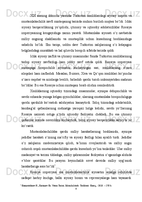 XIX   asrning   ikkinchi   yarmida   Turkiston   xonliklaridagi   siyosiy   inqiroz   va
mustamlakachilik xavfi mintaqaning tarixida muhim burilish nuqtasi bo‘ldi. Ichki
siyosiy   barqarorlikning   yo‘qolishi,   ijtimoiy   va   iqtisodiy   adolatsizliklar   Rossiya
imperiyasining   kengayishiga   zamin   yaratdi.   Mustamlaka   siyosati   o‘z   navbatida
milliy   ongning   shakllanishi   va   mustaqillik   uchun   kurashning   boshlanishiga
sababchi   bo‘ldi.   Shu   tariqa,   ushbu   davr   Turkiston   xalqlarining   o‘z   kelajagini
belgilashdagi murakkab va hal qiluvchi bosqich sifatida tarixda qoldi.
Ichki siyosiy zaiflik va ijtimoiy muammolar fonida Turkiston xonliklarining
tashqi   siyosiy   xavfsizligi   ham   jiddiy   xavf   ostida   qoldi.   Rossiya   imperiyasi
mintaqaga   bosqinchilik   siyosatini   kuchaytirgan   sari,   xonliklarning   o‘zaro
aloqalari ham zaiflashdi. Masalan, Buxoro, Xiva va Qo‘qon xonliklari ko‘pincha
o‘zaro raqobat va nizolarga berilib, birlashib qarshi turish imkoniyatidan mahrum
bo‘ldilar. Bu esa Rossiya uchun mintaqani bosib olishni osonlashtirdi.
Xonliklarning   iqtisodiy   tizimidagi   muammolar,   ayniqsa   dehqonchilik   va
savdo sohasida yuzaga kelgan qiyinchiliklar, ularning mustamlaka bosqinchiligiga
qarshi   qarshilik   ko‘rsatish   salohiyatini   kamaytirdi.   Soliq   tizimidagi   adolatsizlik,
kambag‘al   qatlamlarning   mehnatga   yaroqsiz   holga   kelishi,   savdo   yo‘llarining
Rossiya   nazorati   ostiga   o‘tishi   iqtisodiy   faoliyatni   chekladi.   Bu   esa   ijtimoiy
qatlamlar orasida norozilikni kuchaytirdi, biroq siyosiy barqarorlikka salbiy ta’sir
ko‘rsatdi.
Mustamlakachilikka   qarshi   milliy   harakatlarning   boshlanishi,   ayniqsa
jadidlar   harakati   o‘zining  ma’rifiy   va  siyosiy   faolligi   bilan   ajralib  turdi.  Jadidlar
o‘z   xalqlarini   modernizatsiya   qilish,   ta’limni   rivojlantirish   va   milliy   ongni
oshirish orqali mustamlakachilikka qarshi kurashish yo‘lini tanladilar. Ular milliy
madaniyat va tarixni tiklashga, milliy qahramonlar faoliyatini o‘rganishga alohida
e’tibor   qaratdilar.   Bu   jarayon   keyinchalik   sovet   davrida   milliy   uyg‘onish
harakatlariga asos bo‘ldi 5
.
Rossiya   imperiyasi   esa   mustamlakachilik   siyosatini   amalga   oshirishda
nafaqat   harbiy   kuchga,   balki   siyosiy   bosim   va   repressiyalarga   ham   tayanardi.
5
  Shamsutdinov R., Karimov Sh. Vatan Tarixi. Ikkinchi kitob. Toshkent: Sharq, - 2010 . – 270 b.
8 