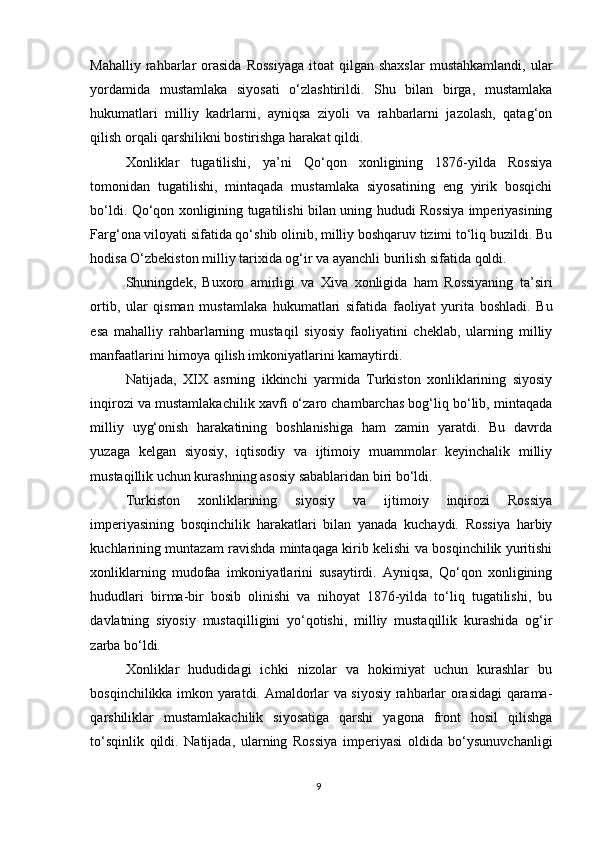 Mahalliy  rahbarlar   orasida   Rossiyaga   itoat  qilgan  shaxslar  mustahkamlandi,   ular
yordamida   mustamlaka   siyosati   o‘zlashtirildi.   Shu   bilan   birga,   mustamlaka
hukumatlari   milliy   kadrlarni,   ayniqsa   ziyoli   va   rahbarlarni   jazolash,   qatag‘on
qilish orqali qarshilikni bostirishga harakat qildi.
Xonliklar   tugatilishi,   ya’ni   Qo‘qon   xonligining   1876-yilda   Rossiya
tomonidan   tugatilishi,   mintaqada   mustamlaka   siyosatining   eng   yirik   bosqichi
bo‘ldi. Qo‘qon xonligining tugatilishi bilan uning hududi Rossiya imperiyasining
Farg‘ona viloyati sifatida qo‘shib olinib, milliy boshqaruv tizimi to‘liq buzildi. Bu
hodisa O‘zbekiston milliy tarixida og‘ir va ayanchli burilish sifatida qoldi.
Shuningdek,   Buxoro   amirligi   va   Xiva   xonligida   ham   Rossiyaning   ta’siri
ortib,   ular   qisman   mustamlaka   hukumatlari   sifatida   faoliyat   yurita   boshladi.   Bu
esa   mahalliy   rahbarlarning   mustaqil   siyosiy   faoliyatini   cheklab,   ularning   milliy
manfaatlarini himoya qilish imkoniyatlarini kamaytirdi.
Natijada,   XIX   asrning   ikkinchi   yarmida   Turkiston   xonliklarining   siyosiy
inqirozi va mustamlakachilik xavfi o‘zaro chambarchas bog‘liq bo‘lib, mintaqada
milliy   uyg‘onish   harakatining   boshlanishiga   ham   zamin   yaratdi.   Bu   davrda
yuzaga   kelgan   siyosiy,   iqtisodiy   va   ijtimoiy   muammolar   keyinchalik   milliy
mustaqillik uchun kurashning asosiy sabablaridan biri bo‘ldi.
Turkiston   xonliklarining   siyosiy   va   ijtimoiy   inqirozi   Rossiya
imperiyasining   bosqinchilik   harakatlari   bilan   yanada   kuchaydi.   Rossiya   harbiy
kuchlarining muntazam ravishda mintaqaga kirib kelishi va bosqinchilik yuritishi
xonliklarning   mudofaa   imkoniyatlarini   susaytirdi.   Ayniqsa,   Qo‘qon   xonligining
hududlari   birma-bir   bosib   olinishi   va   nihoyat   1876-yilda   to‘liq   tugatilishi,   bu
davlatning   siyosiy   mustaqilligini   yo‘qotishi,   milliy   mustaqillik   kurashida   og‘ir
zarba bo‘ldi.
Xonliklar   hududidagi   ichki   nizolar   va   hokimiyat   uchun   kurashlar   bu
bosqinchilikka imkon yaratdi. Amaldorlar va siyosiy rahbarlar orasidagi qarama-
qarshiliklar   mustamlakachilik   siyosatiga   qarshi   yagona   front   hosil   qilishga
to‘sqinlik   qildi.   Natijada,   ularning   Rossiya   imperiyasi   oldida   bo‘ysunuvchanligi
9 
