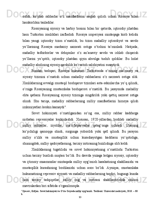 oshdi,   ko‘plab   rahbarlar   o‘z   manfaatlarini   saqlab   qolish   uchun   Rossiya   bilan
hamkorlikni tanladilar.
Rossiyaning   siyosiy   va   harbiy   bosimi   bilan   bir   qatorda,   iqtisodiy   jihatdan
ham   Turkiston   xonliklari   zaiflashdi.   Rossiya   imperiyasi   mintaqaga   kirib   kelishi
bilan   yangi   iqtisodiy   tizim   o‘rnatildi,   bu   tizim   mahalliy   iqtisodiyot   va   savdo
yo‘llarining   Rossiya   markaziy   nazorati   ostiga   o‘tishini   ta’minladi.   Natijada,
mahalliy   tadbirkorlar   va   dehqonlar   o‘z   an’anaviy   savdo   va   ishlab   chiqarish
yo‘llarini   yo‘qotib,   iqtisodiy   jihatdan   qiyin   ahvolga   tushib   qoldilar.   Bu   holat
mahalliy aholining siyosiy qarshilik ko‘rsatish salohiyatini susaytirdi.
Bundan   tashqari,   Rossiya   hukumati   Turkistonda   o‘zining   ma’muriy   va
siyosiy   tizimini   o‘rnatish   uchun   mahalliy   rahbarlarni   o‘z   nazorati   ostiga   oldi.
Xonliklarning avvalgi mustaqil  boshqaruv tizimlari asta-sekinlarcha yo‘q qilindi,
o‘rniga   Rossiyaning   mustamlaka   boshqaruvi   o‘rnatildi.   Bu   jarayonda   mahalliy
elita   qatlami   Rossiyaning   siyosiy   tizimiga   singdirildi   yoki   qattiq   nazorat   ostiga
olindi.   Shu   tariqa,   mahalliy   rahbarlarning   milliy   manfaatlarini   himoya   qilish
imkoniyatlari keskin kamaydi 6
.
Sovet   hokimiyati   o‘rnatilganidan   so‘ng   esa,   milliy   rahbar   kadrlarga
nisbatan   repressiyalar   keskinlashdi.   Xususan,   1920-yillardan   boshlab   mahalliy
milliy   rahbarlar,   ziyolilar,   ma’rifatparvarlar   qatag‘onga   uchradi.   Ularning
ko‘pchiligi   qamoqqa   olindi,   surgunga   yuborildi   yoki   qatl   qilindi.   Bu   jarayon
milliy   o‘zlik   va   mustaqillik   uchun   kurashayotgan   kadrlarni   yo‘qotishga,
shuningdek, milliy qadriyatlarning, tarixiy xotiraning buzilishiga olib keldi.
Xonliklarning   tugatilishi   va   sovet   hokimiyatining   o‘rnatilishi   Turkiston
uchun tarixiy burilish nuqtasi  bo‘ldi. Bu davrda yuzaga kelgan siyosiy,  iqtisodiy
va ijtimoiy muammolar   mintaqada  milliy uyg‘onish  harakatining shakllanishi   va
mustaqillik   kurashining   boshlanishi   uchun   asos   bo‘ldi.   Ayniqsa,   mustamlaka
hukumatining repressiv siyosati va mahalliy rahbarlarning taqdiri, bugungi kunda
ham   tarixiy   tadqiqotlar,   milliy   ong   va   xotirani   shakllantirishda   muhim
mavzulardan biri sifatida o‘rganilmoqda.
6
  Ilyasov, Orifjon. Sovet hokimiyati va O‘rta Osiyoda milliy uyg‘onish. Toshkent: Universitet nashriyoti, 2010. – 80 
b.
10 