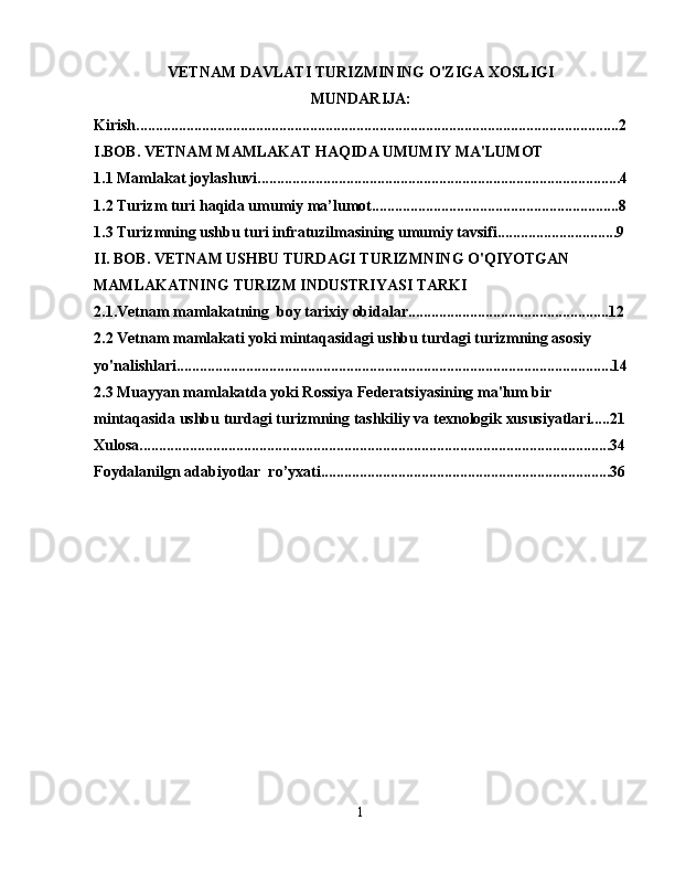 VETNAM DAVLATI TURIZMINING O'ZIGA XOSLIGI
MUNDARIJA:
Kirish.............................................................................................................................2
I.BOB. VETNAM MAMLAKAT HAQIDA UMUMIY MA'LUMOT
1.1 Mamlakat joylashuvi..............................................................................................4
1.2 Turizm turi haqida umumiy ma’lumot................................................................8
1.3 Turizmning ushbu turi infratuzilmasining umumiy tavsifi...............................9
II. BOB. VETNAM USHBU TURDAGI TURIZMNING O'QIYOTGAN 
MAMLAKATNING TURIZM INDUSTRIYASI TARKI
2.1.Vetnam mamlakatning  boy tarixiy obidalar....................................................12
2.2   Vetnam mamlakati yoki mintaqasidagi ushbu turdagi turizmning asosiy 
yo'nalishlari.................................................................................................................14
2.3 Muayyan mamlakatda yoki Rossiya Federatsiyasining ma'lum bir 
mintaqasida ushbu turdagi turizmning tashkiliy va texnologik xususiyatlari.....21
Xulosa..........................................................................................................................34
Foydalanilgn adabiyotlar  ro’yxati...........................................................................36
1 