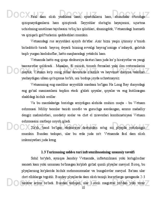 Faol   dam   olish   yoshlarni   ham,   sportchilarni   ham,   shunchaki   o'tirishga
qiziqmaydiganlarni   ham   qiziqtiradi.   Sayyohlar   sho'ng'in   hayajonini,   uçurtma
uchishning unutilmas tajribasini to'liq his qilishlari, shuningdek, Vetnamdagi hurmatli
va qiziqarli golf turlarini qadrlashlari mumkin.
Vetnamdagi   rus   sayyohlari   ajoyib   do'stlar.   Axir   bizni   yaqin   ijtimoiy   o‘tmish
birlashtirib   turadi:   bayroq   deyarli   bizning   avvalgi   bayrog‘imizga   o‘xshaydi,   galstuk
taqib yurgan kashshoflar, hatto maqbaradagi yetakchi ham.
Vetnamda hatto eng qisqa ekskursiya dasturi ham juda ko‘p hissiyotlar va yangi
taassurotlar qoldiradi... Masalan, fil minish, timsoh fermalari yoki ilon restoranlarini
olaylik.   Vetnam   ko'p   ming   yillar   davomida   o'simlik   va   hayvonot   dunyosi   vakillari
yashaydigan ulkan qo'riqxona bo'lib, uni boshqa joyda uchratmaysiz.
Vetnamning eng mashhur sayyohlik maskani bo'lgan Ha Long Bay dunyodagi
eng   go'zal   manzaralarni   taqdim   etadi:   g'alati   qoyalar,   qoyalar   va   eng   kutilmagan
shakldagi kichik orollar.
Va   bu   mamlakatga   borishga   arziydigan   alohida   muhim   nuqta   -   bu   Vetnam
oshxonasi.   Milliy   taomlar   tanish   noodle   va   guruchga   asoslangan,   ammo   mahalliy
dengiz   mahsulotlari,   noodatiy   soslar   va   chet   el   ziravorlari   kombinatsiyasi   Vetnam
oshxonasini mutlaqo noyob qiladi.
Xo'sh,   band   bo'lgan   ekskursiya   dasturidan   so'ng   siz   plyajda   yotishingiz
mumkin.   Bundan   tashqari,   ular   bu   erda   juda   zo'r.   Vetnamda   faol   dam   olish
imkoniyatlari juda keng.
1.3 Turizmning ushbu turi infratuzilmasining umumiy tavsifi
Sohil   bo'ylab,   ayniqsa   Janubiy   Vetnamda,   infratuzilmasi   yoki   ko'ngilochar
sanoati kam yoki umuman bo'lmagan ko'plab go'zal qumli plyajlar mavjud. Biroq, bu
plyajlarning   ko'plarida   kichik   mehmonxonalar   va   bungalovlar   mavjud.   Ba'zan   ular
chet elliklarga tegishli. Bunday plyajlarda dam olish taniqli kurortlarga qaraganda 2-3
baravar   arzon   bo'ladi.   Bundan   tashqari,   ular   1-sonli   magistral   yo'ldan   yoki   temir
10 