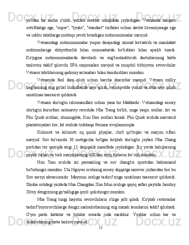 yo'ldan   bir   necha   o'nlab,   yuzlab   metrlar   uzoqlikda   joylashgan.   Vetnamda   xalqaro
sertifikatga ega, "super", "lyuks", "standart" toifalari uchun davlat litsenziyasiga  ega
va ushbu talablarga mutlaqo javob beradigan mehmonxonalar mavjud.
Vetnamdagi  mehmonxonalar   yuqori  darajadagi   xizmat   ko'rsatish  va   mamlakat
mehmonlariga   ehtiyotkorlik   bilan   munosabatda   bo'lishlari   bilan   ajralib   turadi.
Ko'pgina   mehmonxonalarda   davolash   va   sog'lomlashtirish   dasturlarining   katta
tanlovini   taklif   qiluvchi   SPA   majmualari   mavjud   va   muqobil   tibbiyotni   sevuvchilar
Vetnam tabiblarining qadimiy an'analari bilan tanishishlari mumkin.
Vetnamda   faol   dam   olish   uchun   barcha   sharoitlar   mavjud.   Vetnam   milliy
bog'larining eng go'zal hududlarida sayr qilish, velosipedda yurish va otda sayr qilish
unutilmas taassurot qoldiradi.
Vetnam   sho'ng'in   ixlosmandlari   uchun   yana   bir   Makkadir.   Vetnamdagi   asosiy
sho'ng'in   kurortlari   an'anaviy   ravishda   Nha   Trang   bo'lib,   unga   yaqin   orollar,   kit   va
Phu Quok orollari, shuningdek, Kon Dao orollari kiradi. Phu Quok orolida marvarid
plantatsiyalari bor, kit orolida toshbaqa fermasi rivojlanmoqda.
Kilometr   va   kilometr   oq   qumli   plyajlar,   cho'l   qo'ltiqlar   va   marjon   riflari
mavjud.   Suv   ko'rinishi   30   metrgacha   bo'lgan   ko'plab   sho'ng'in   joylari   Nha   Chang
portidan   tez   qayiqda   atigi   15   daqiqalik   masofada   joylashgan.   Bu   yerda   baliqlarning
noyob turlari va turli marjonlarning 400 dan ortiq turlarini ko‘rish mumkin.
Hon   Tam   orolida   siz   parasailing   va   suv   chang'isi   sportidan   bahramand
bo'lishingiz mumkin. Chi Nguyen orolining asosiy diqqatga sazovor joylaridan biri bu
Suv saroyi akvariumidir. Maymun oroliga tashrif sizga unutilmas taassurot qoldiradi.
Shisha ostidagi yaxtada Nxa Changdan Xon Mun oroliga qayiq safari paytida Janubiy
Xitoy dengizining go'zalligiga qoyil qolishingiz mumkin.
Nha   Trang   tungi   hayotni   sevuvchilarni   o'ziga   jalb   qiladi.   Ko'plab   restoranlar
tashrif buyuruvchilarga dengiz mahsulotlarining eng mazali taomlarini taklif qilishadi.
O'yin   parki   kattalar   va   bolalar   orasida   juda   mashhur.   Yoshlar   uchun   bar   va
diskotekaning katta tanlovi mavjud.
11