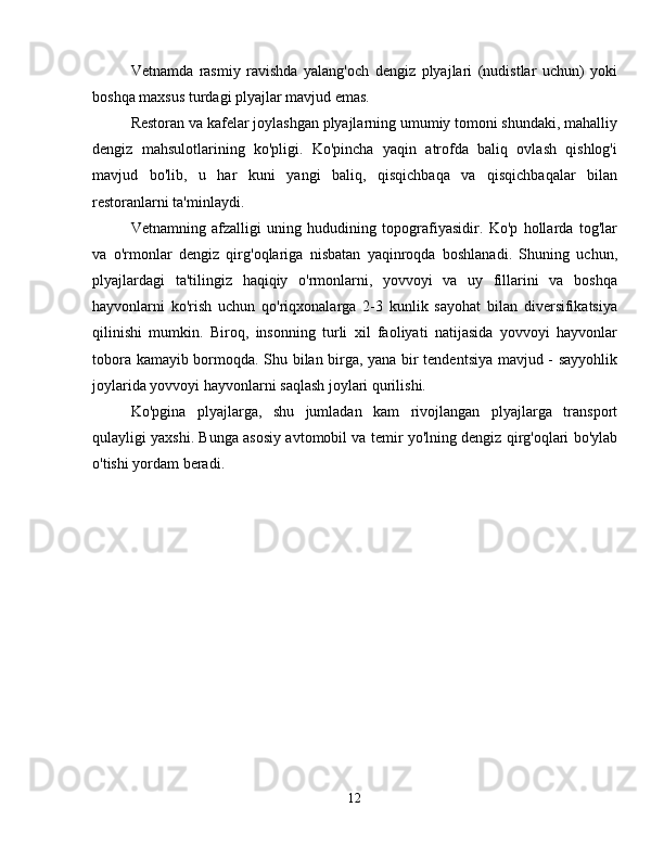 Vetnamda   rasmiy   ravishda   yalang'och   dengiz   plyajlari   (nudistlar   uchun)   yoki
boshqa maxsus turdagi plyajlar mavjud emas.
Restoran va kafelar joylashgan plyajlarning umumiy tomoni shundaki, mahalliy
dengiz   mahsulotlarining   ko'pligi.   Ko'pincha   yaqin   atrofda   baliq   ovlash   qishlog'i
mavjud   bo'lib,   u   har   kuni   yangi   baliq,   qisqichbaqa   va   qisqichbaqalar   bilan
restoranlarni ta'minlaydi.
Vetnamning   afzalligi   uning   hududining   topografiyasidir.   Ko'p   hollarda   tog'lar
va   o'rmonlar   dengiz   qirg'oqlariga   nisbatan   yaqinroqda   boshlanadi.   Shuning   uchun,
plyajlardagi   ta'tilingiz   haqiqiy   o'rmonlarni,   yovvoyi   va   uy   fillarini   va   boshqa
hayvonlarni   ko'rish   uchun   qo'riqxonalarga   2-3   kunlik   sayohat   bilan   diversifikatsiya
qilinishi   mumkin.   Biroq,   insonning   turli   xil   faoliyati   natijasida   yovvoyi   hayvonlar
tobora kamayib bormoqda. Shu bilan birga, yana bir tendentsiya mavjud - sayyohlik
joylarida yovvoyi hayvonlarni saqlash joylari qurilishi.
Ko'pgina   plyajlarga,   shu   jumladan   kam   rivojlangan   plyajlarga   transport
qulayligi yaxshi. Bunga asosiy avtomobil va temir yo'lning dengiz qirg'oqlari bo'ylab
o'tishi yordam beradi.
12 