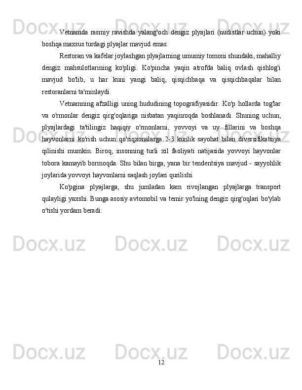 Vetnamda   rasmiy   ravishda   yalang'och   dengiz   plyajlari   (nudistlar   uchun)   yoki
boshqa maxsus turdagi plyajlar mavjud emas.
Restoran va kafelar joylashgan plyajlarning umumiy tomoni shundaki, mahalliy
dengiz   mahsulotlarining   ko'pligi.   Ko'pincha   yaqin   atrofda   baliq   ovlash   qishlog'i
mavjud   bo'lib,   u   har   kuni   yangi   baliq,   qisqichbaqa   va   qisqichbaqalar   bilan
restoranlarni ta'minlaydi.
Vetnamning   afzalligi   uning   hududining   topografiyasidir.   Ko'p   hollarda   tog'lar
va   o'rmonlar   dengiz   qirg'oqlariga   nisbatan   yaqinroqda   boshlanadi.   Shuning   uchun,
plyajlardagi   ta'tilingiz   haqiqiy   o'rmonlarni,   yovvoyi   va   uy   fillarini   va   boshqa
hayvonlarni   ko'rish   uchun   qo'riqxonalarga   2-3   kunlik   sayohat   bilan   diversifikatsiya
qilinishi   mumkin.   Biroq,   insonning   turli   xil   faoliyati   natijasida   yovvoyi   hayvonlar
tobora kamayib bormoqda. Shu bilan birga, yana bir tendentsiya mavjud - sayyohlik
joylarida yovvoyi hayvonlarni saqlash joylari qurilishi.
Ko'pgina   plyajlarga,   shu   jumladan   kam   rivojlangan   plyajlarga   transport
qulayligi yaxshi. Bunga asosiy avtomobil va temir yo'lning dengiz qirg'oqlari bo'ylab
o'tishi yordam beradi.
12
