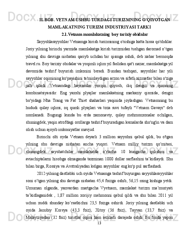 II. BOB. VETNAM USHBU TURDAGI TURIZMNING O'QIYOTGAN
MAMLAKATNING TURIZM INDUSTRIYASI TARKI
2.1.Vetnam mamlakatning  boy tarixiy obidalar
Sayyohlarayyohlar Vetnamga kirish turizmining o'sishiga katta hissa qo'shdilar.
Joriy yilning birinchi yarmida mamlakatga kirish turizmidan tushgan daromad o‘tgan
yilning   shu   davriga   nisbatan   qariyb   uchdan   bir   qismga   oshdi,   deb   xabar   bermoqda
travel.ru. Boy tarixiy obidalar va yoqimli iqlim yil faslidan qat'i nazar, mamlakatga yil
davomida   tashrif   buyurish   imkonini   beradi.   Bundan   tashqari,   sayyohlar   har   yili
sayyohlar oqimining ko'payishini ta'minlaydigan arzon va sifatli xizmatlar bilan o'ziga
jalb   qiladi.   Vetnamdagi   bayramlar   yorqin   quyosh,   iliq   dengiz   va   qumning
kombinatsiyasidir.   Eng   yaxshi   plyajlar   mamlakatning   markaziy   qismida,   dengiz
bo'yidagi   Nha   Trang   va   Fat   Thiet   shaharlari   yaqinida   joylashgan.   Vetnamning   bu
hududi   qulay   iqlimi,   oq   qumli   plyajlari   va   toza   suvi   tufayli   "Vetnam   Gavayi"   deb
nomlanadi.   Bugungi   kunda   bu   erda   zamonaviy,   qulay   mehmonxonalar   ochilgan,
shuningdek, yaqin atrofdagi orollarga tashrif buyuradigan kemalarda sho'ng'in va dam
olish uchun ajoyib imkoniyatlar mavjud.
Birinchi   olti   oyda   Vetnam   deyarli   3   million   sayyohni   qabul   qildi,   bu   o'tgan
yilning   shu   davriga   nisbatan   ancha   yuqori.   Vetnam   milliy   turizm   qo‘mitasi,
shuningdek,   sayohatchilar   mamlakatda   o‘rtacha   10   kungacha   qolishini   va
aviachiptalarni  hisobga olmaganda  taxminan 1000 dollar  sarflashini  ta’kidlaydi. Shu
bilan birga, Rossiya va Avstraliyadan kelgan sayyohlar eng ko'p pul sarflashadi.
2012-yilning dastlabki uch oyida Vetnamga tashrif buyurgan sayyohlarayyohlar
soni o‘tgan yilning shu davriga nisbatan 45,4 foizga oshib, 56,15 ming kishiga yetdi.
Umuman   olganda,   yanvardan   martgacha   Vyetnam,   mamlakat   turizm   ma muriyatiʼ
ta kidlaganidek   ,   1,87   million   xorijiy   mehmonni   qabul   qildi   va   shu   bilan   2011   yil	
ʼ
uchun   xuddi   shunday   ko rsatkichni   23,5   foizga   oshirdi.   Joriy   yilning   dastlabki   uch	
ʻ
oyida   Janubiy   Koreya   (43,3   foiz),   Xitoy   (36   foiz),   Tayvan   (33,7   foiz)   va
Malayziyadan (32 foiz) turistlar oqimi ham sezilarli darajada oshdi. Bu fonda yapon
13 