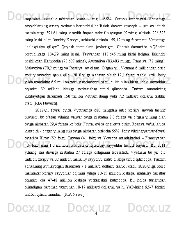 raqamlari   unchalik   ta'sirchan   emas   -   atigi   16,9%.   Osmon   imperiyasi   Vetnamga
sayyohlarning   asosiy   yetkazib   beruvchisi   bo‘lishda   davom   etmoqda   –  uch   oy  ichida
mamlakatga   391,61  ming  xitoylik   fuqaro  tashrif   buyurgan.   Keyingi   o‘rinda  206,328
ming kishi bilan Janubiy Koreya, uchinchi o‘rinda 159,19 ming fuqarosini Vetnamga
“delegatsiya   qilgan”   Quyosh   mamlakati   joylashgan.   Chorak   davomida   AQShdan
respublikaga   134,79   ming   kishi,   Tayvandan   118,645   ming   kishi   kelgan.   Ikkinchi
beshlikdan Kambodja (90,627 ming), Avstraliya (83,403 ming), Fransiya (72 ming),
Malayziya (70,2 ming) va Rossiya joy olgan. O‘tgan yili Vetnam 6 milliondan ortiq
xorijiy sayyohni qabul qildi. 2010 yilga nisbatan o‘sish 19,1 foizni tashkil etdi. Joriy
yilda mamlakat 6,5 million xorijiy mehmonni qabul qilish bilan birga, ichki sayyohlar
oqimini   32   million   kishiga   yetkazishga   umid   qilmoqda.   Turizm   sanoatining
kutilayotgan   daromadi   150   trillion   Vetnam   dongi   yoki   7,2   milliard   dollarni   tashkil
etadi [RIA Novosti].
2012-yil   fevral   oyida   Vyetnamga   680   mingdan   ortiq   xorijiy   sayyoh   tashrif
buyurdi,   bu   o tgan   yilning   yanvar   oyiga   nisbatan   8,2   foizga   va   o tgan   yilning   qishʻ ʻ
oyiga nisbatan 29,4 foizga ko pdir. Fevral oyida eng katta o'sish Rossiya yo'nalishida	
ʻ
kuzatildi - o'tgan yilning shu oyiga nisbatan ortiqcha 55%. Joriy yilning yanvar-fevral
oylarida   Xitoy   (52   foiz),   Tayvan   (41   foiz)   va   Yevropa   mamlakatlari   –   Fransiyadan
(19   foiz)   jami   1,3   million   nafardan   ortiq   xorijiy   sayyohlar   tashrif   buyurdi.   Bu   2011
yilning   shu   davriga   nisbatan   27   foizga   oshganini   ko'rsatadi.   Vyetnam   bu   yil   6,5
million xorijiy va 32 million mahalliy sayyohni kutib olishga umid qilmoqda. Turizm
sohasining kutilayotgan daromadi 7,1 milliard dollarni tashkil etadi. 2020-yilga borib
mamlakat   xorijiy   sayyohlar   oqimini   yiliga   10-15   million   kishiga,   mahalliy   turistlar
oqimini   esa   47-48   million   kishiga   yetkazishni   kutmoqda.   Bu   holda   turizmdan
olinadigan   daromad   taxminan   18-19   milliard   dollarni,   ya ni   YaIMning   6,5-7   foizini	
ʼ
tashkil qilishi mumkin. [RIA News  ]
14 