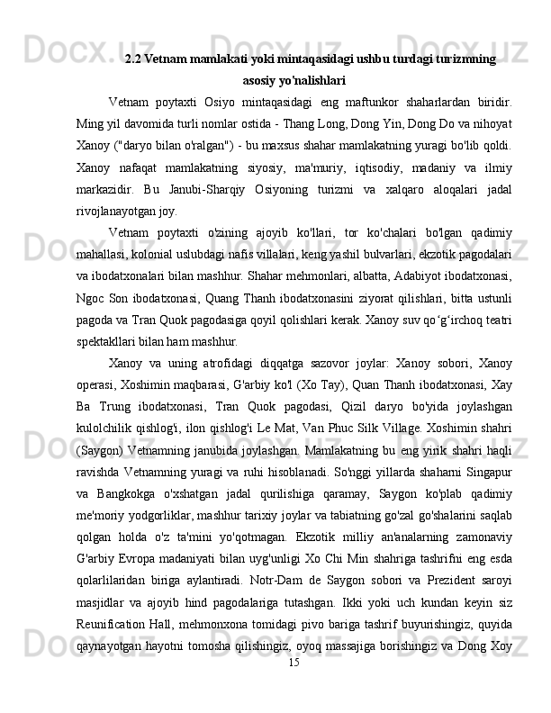 2.2   Vetnam mamlakati yoki mintaqasidagi ushbu turdagi turizmning
asosiy yo'nalishlari
Vetnam   poytaxti   Osiyo   mintaqasidagi   eng   maftunkor   shaharlardan   biridir.
Ming yil davomida turli nomlar ostida - Thang Long, Dong Yin, Dong Do va nihoyat
Xanoy ("daryo bilan o'ralgan") - bu maxsus shahar mamlakatning yuragi bo'lib qoldi.
Xanoy   nafaqat   mamlakatning   siyosiy,   ma'muriy,   iqtisodiy,   madaniy   va   ilmiy
markazidir.   Bu   Janubi-Sharqiy   Osiyoning   turizmi   va   xalqaro   aloqalari   jadal
rivojlanayotgan joy.
Vetnam   poytaxti   o'zining   ajoyib   ko'llari,   tor   ko'chalari   bo'lgan   qadimiy
mahallasi, kolonial uslubdagi nafis villalari, keng yashil bulvarlari, ekzotik pagodalari
va ibodatxonalari bilan mashhur. Shahar mehmonlari, albatta, Adabiyot ibodatxonasi,
Ngoc   Son   ibodatxonasi,   Quang   Thanh   ibodatxonasini   ziyorat   qilishlari,   bitta   ustunli
pagoda va Tran Quok pagodasiga qoyil qolishlari kerak. Xanoy suv qo g irchoq teatriʻ ʻ
spektakllari bilan ham mashhur.
Xanoy   va   uning   atrofidagi   diqqatga   sazovor   joylar:   Xanoy   sobori,   Xanoy
operasi, Xoshimin maqbarasi, G'arbiy ko'l (Xo Tay), Quan Thanh ibodatxonasi, Xay
Ba   Trung   ibodatxonasi,   Tran   Quok   pagodasi,   Qizil   daryo   bo'yida   joylashgan
kulolchilik qishlog'i,  ilon qishlog'i  Le Mat,  Van Phuc Silk Village.  Xoshimin shahri
(Saygon)   Vetnamning   janubida   joylashgan.   Mamlakatning   bu   eng   yirik   shahri   haqli
ravishda  Vetnamning  yuragi   va  ruhi   hisoblanadi.  So'nggi  yillarda  shaharni  Singapur
va   Bangkokga   o'xshatgan   jadal   qurilishiga   qaramay,   Saygon   ko'plab   qadimiy
me'moriy yodgorliklar, mashhur tarixiy joylar va tabiatning go'zal go'shalarini saqlab
qolgan   holda   o'z   ta'mini   yo'qotmagan.   Ekzotik   milliy   an'analarning   zamonaviy
G'arbiy   Evropa   madaniyati   bilan   uyg'unligi   Xo   Chi   Min   shahriga   tashrifni   eng   esda
qolarlilaridan   biriga   aylantiradi.   Notr-Dam   de   Saygon   sobori   va   Prezident   saroyi
masjidlar   va   ajoyib   hind   pagodalariga   tutashgan.   Ikki   yoki   uch   kundan   keyin   siz
Reunification  Hall,   mehmonxona   tomidagi   pivo  bariga   tashrif   buyurishingiz,   quyida
qaynayotgan   hayotni   tomosha   qilishingiz,   oyoq   massajiga   borishingiz   va   Dong   Xoy
15 