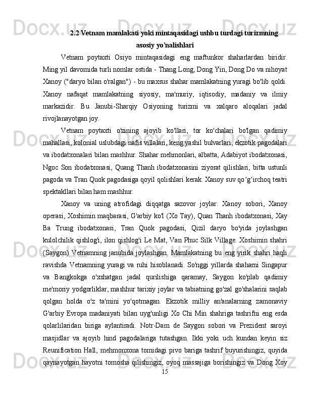 2.2   Vetnam mamlakati yoki mintaqasidagi ushbu turdagi turizmning
asosiy yo'nalishlari
Vetnam   poytaxti   Osiyo   mintaqasidagi   eng   maftunkor   shaharlardan   biridir.
Ming yil davomida turli nomlar ostida - Thang Long, Dong Yin, Dong Do va nihoyat
Xanoy ("daryo bilan o'ralgan") - bu maxsus shahar mamlakatning yuragi bo'lib qoldi.
Xanoy   nafaqat   mamlakatning   siyosiy,   ma'muriy,   iqtisodiy,   madaniy   va   ilmiy
markazidir.   Bu   Janubi-Sharqiy   Osiyoning   turizmi   va   xalqaro   aloqalari   jadal
rivojlanayotgan joy.
Vetnam   poytaxti   o'zining   ajoyib   ko'llari,   tor   ko'chalari   bo'lgan   qadimiy
mahallasi, kolonial uslubdagi nafis villalari, keng yashil bulvarlari, ekzotik pagodalari
va ibodatxonalari bilan mashhur. Shahar mehmonlari, albatta, Adabiyot ibodatxonasi,
Ngoc   Son   ibodatxonasi,   Quang   Thanh   ibodatxonasini   ziyorat   qilishlari,   bitta   ustunli
pagoda va Tran Quok pagodasiga qoyil qolishlari kerak. Xanoy suv qo g irchoq teatriʻ ʻ
spektakllari bilan ham mashhur.
Xanoy   va   uning   atrofidagi   diqqatga   sazovor   joylar:   Xanoy   sobori,   Xanoy
operasi, Xoshimin maqbarasi, G'arbiy ko'l (Xo Tay), Quan Thanh ibodatxonasi, Xay
Ba   Trung   ibodatxonasi,   Tran   Quok   pagodasi,   Qizil   daryo   bo'yida   joylashgan
kulolchilik qishlog'i,  ilon qishlog'i  Le Mat,  Van Phuc Silk Village.  Xoshimin shahri
(Saygon)   Vetnamning   janubida   joylashgan.   Mamlakatning   bu   eng   yirik   shahri   haqli
ravishda  Vetnamning  yuragi   va  ruhi   hisoblanadi.  So'nggi  yillarda  shaharni  Singapur
va   Bangkokga   o'xshatgan   jadal   qurilishiga   qaramay,   Saygon   ko'plab   qadimiy
me'moriy yodgorliklar, mashhur tarixiy joylar va tabiatning go'zal go'shalarini saqlab
qolgan   holda   o'z   ta'mini   yo'qotmagan.   Ekzotik   milliy   an'analarning   zamonaviy
G'arbiy   Evropa   madaniyati   bilan   uyg'unligi   Xo   Chi   Min   shahriga   tashrifni   eng   esda
qolarlilaridan   biriga   aylantiradi.   Notr-Dam   de   Saygon   sobori   va   Prezident   saroyi
masjidlar   va   ajoyib   hind   pagodalariga   tutashgan.   Ikki   yoki   uch   kundan   keyin   siz
Reunification  Hall,   mehmonxona   tomidagi   pivo  bariga   tashrif   buyurishingiz,   quyida
qaynayotgan   hayotni   tomosha   qilishingiz,   oyoq   massajiga   borishingiz   va   Dong   Xoy
15