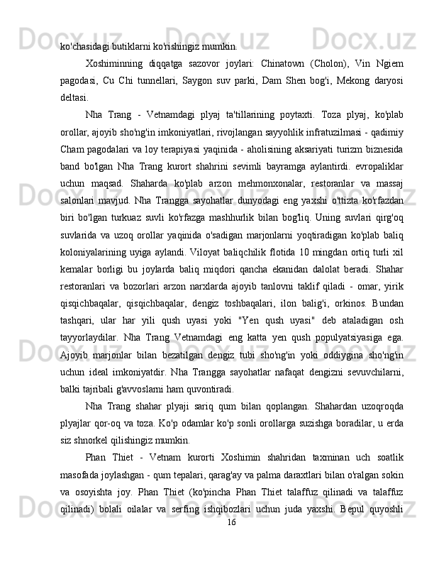 ko'chasidagi butiklarni ko'rishingiz mumkin.
Xoshiminning   diqqatga   sazovor   joylari:   Chinatown   (Cholon),   Vin   Ngiem
pagodasi,   Cu   Chi   tunnellari,   Saygon   suv   parki,   Dam   Shen   bog'i,   Mekong   daryosi
deltasi.
Nha   Trang   -   Vetnamdagi   plyaj   ta'tillarining   poytaxti.   Toza   plyaj,   ko'plab
orollar, ajoyib sho'ng'in imkoniyatlari, rivojlangan sayyohlik infratuzilmasi - qadimiy
Cham pagodalari va loy terapiyasi  yaqinida - aholisining aksariyati turizm  biznesida
band   bo'lgan   Nha   Trang   kurort   shahrini   sevimli   bayramga   aylantirdi.   evropaliklar
uchun   maqsad.   Shaharda   ko'plab   arzon   mehmonxonalar,   restoranlar   va   massaj
salonlari   mavjud.   Nha   Trangga   sayohatlar   dunyodagi   eng   yaxshi   o'ttizta   ko'rfazdan
biri   bo'lgan   turkuaz   suvli   ko'rfazga   mashhurlik   bilan   bog'liq.   Uning   suvlari   qirg'oq
suvlarida   va   uzoq   orollar   yaqinida   o'sadigan   marjonlarni   yoqtiradigan   ko'plab   baliq
koloniyalarining  uyiga  aylandi.   Viloyat   baliqchilik  flotida  10  mingdan  ortiq  turli   xil
kemalar   borligi   bu   joylarda   baliq   miqdori   qancha   ekanidan   dalolat   beradi.   Shahar
restoranlari   va   bozorlari   arzon   narxlarda   ajoyib   tanlovni   taklif   qiladi   -   omar,   yirik
qisqichbaqalar,   qisqichbaqalar,   dengiz   toshbaqalari,   ilon   balig'i,   orkinos.   Bundan
tashqari,   ular   har   yili   qush   uyasi   yoki   "Yen   qush   uyasi"   deb   ataladigan   osh
tayyorlaydilar.   Nha   Trang   Vetnamdagi   eng   katta   yen   qush   populyatsiyasiga   ega.
Ajoyib   marjonlar   bilan   bezatilgan   dengiz   tubi   sho'ng'in   yoki   oddiygina   sho'ng'in
uchun   ideal   imkoniyatdir.   Nha   Trangga   sayohatlar   nafaqat   dengizni   sevuvchilarni,
balki tajribali g'avvoslarni ham quvontiradi.
Nha   Trang   shahar   plyaji   sariq   qum   bilan   qoplangan.   Shahardan   uzoqroqda
plyajlar qor-oq va toza. Ko'p odamlar ko'p sonli orollarga suzishga boradilar, u erda
siz shnorkel qilishingiz mumkin.
Phan   Thiet   -   Vetnam   kurorti   Xoshimin   shahridan   taxminan   uch   soatlik
masofada joylashgan - qum tepalari, qarag'ay va palma daraxtlari bilan o'ralgan sokin
va   osoyishta   joy.   Phan   Thiet   (ko'pincha   Phan   Thiet   talaffuz   qilinadi   va   talaffuz
qilinadi)   bolali   oilalar   va   serfing   ishqibozlari   uchun   juda   yaxshi.   Bepul   quyoshli
16