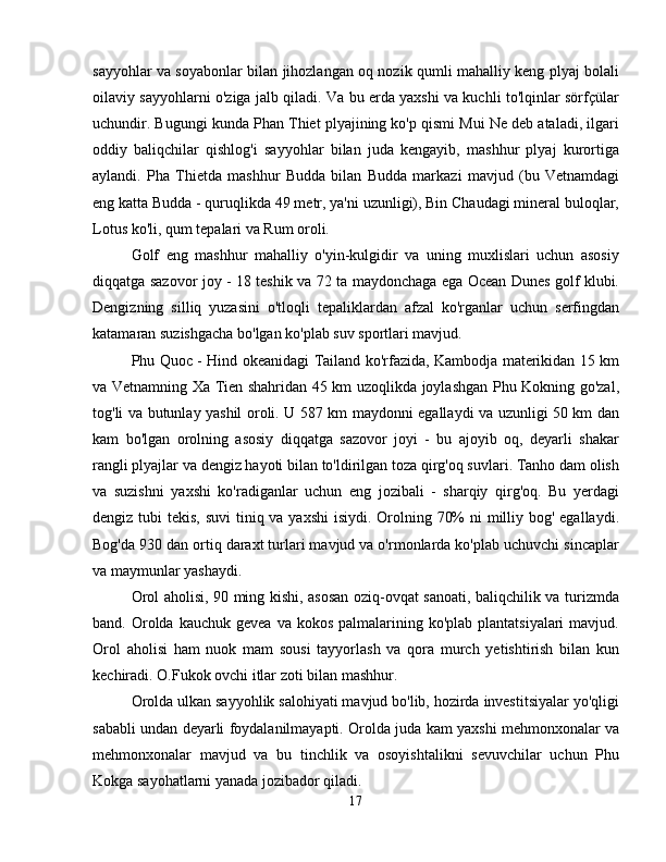 sayyohlar va soyabonlar bilan jihozlangan oq nozik qumli mahalliy keng plyaj bolali
oilaviy sayyohlarni o'ziga jalb qiladi. Va bu erda yaxshi va kuchli to'lqinlar sörfçülar
uchundir. Bugungi kunda Phan Thiet plyajining ko'p qismi Mui Ne deb ataladi, ilgari
oddiy   baliqchilar   qishlog'i   sayyohlar   bilan   juda   kengayib,   mashhur   plyaj   kurortiga
aylandi.   Pha   Thietda   mashhur   Budda   bilan   Budda   markazi   mavjud   (bu   Vetnamdagi
eng katta Budda - quruqlikda 49 metr, ya'ni uzunligi), Bin Chaudagi mineral buloqlar,
Lotus ko'li, qum tepalari va Rum oroli.
Golf   eng   mashhur   mahalliy   o'yin-kulgidir   va   uning   muxlislari   uchun   asosiy
diqqatga sazovor joy - 18 teshik va 72 ta maydonchaga ega Ocean Dunes golf klubi.
Dengizning   silliq   yuzasini   o'tloqli   tepaliklardan   afzal   ko'rganlar   uchun   serfingdan
katamaran suzishgacha bo'lgan ko'plab suv sportlari mavjud.
Phu Quoc - Hind okeanidagi Tailand ko'rfazida, Kambodja materikidan 15 km
va Vetnamning Xa Tien shahridan 45 km uzoqlikda joylashgan Phu Kokning go'zal,
tog'li va butunlay yashil oroli. U 587 km maydonni egallaydi va uzunligi 50 km dan
kam   bo'lgan   orolning   asosiy   diqqatga   sazovor   joyi   -   bu   ajoyib   oq,   deyarli   shakar
rangli plyajlar va dengiz hayoti bilan to'ldirilgan toza qirg'oq suvlari. Tanho dam olish
va   suzishni   yaxshi   ko'radiganlar   uchun   eng   jozibali   -   sharqiy   qirg'oq.   Bu   yerdagi
dengiz tubi  tekis, suvi  tiniq va yaxshi  isiydi. Orolning 70%  ni milliy bog' egallaydi.
Bog'da 930 dan ortiq daraxt turlari mavjud va o'rmonlarda ko'plab uchuvchi sincaplar
va maymunlar yashaydi.
Orol aholisi, 90 ming kishi, asosan oziq-ovqat sanoati, baliqchilik va turizmda
band. Orolda  kauchuk  gevea  va kokos  palmalarining ko'plab  plantatsiyalari   mavjud.
Orol   aholisi   ham   nuok   mam   sousi   tayyorlash   va   qora   murch   yetishtirish   bilan   kun
kechiradi. O.Fukok ovchi itlar zoti bilan mashhur.
Orolda ulkan sayyohlik salohiyati mavjud bo'lib, hozirda investitsiyalar yo'qligi
sababli undan deyarli foydalanilmayapti. Orolda juda kam yaxshi mehmonxonalar va
mehmonxonalar   mavjud   va   bu   tinchlik   va   osoyishtalikni   sevuvchilar   uchun   Phu
Kokga sayohatlarni yanada jozibador qiladi.
17 