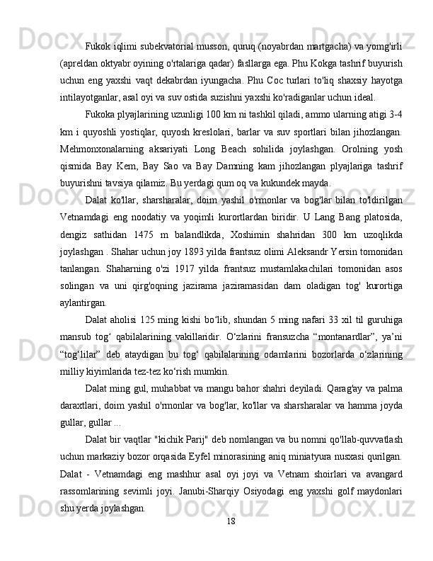 Fukok iqlimi subekvatorial musson, quruq (noyabrdan martgacha) va yomg'irli
(apreldan oktyabr oyining o'rtalariga qadar) fasllarga ega. Phu Kokga tashrif buyurish
uchun   eng   yaxshi   vaqt   dekabrdan   iyungacha.   Phu   Coc   turlari   to'liq   shaxsiy   hayotga
intilayotganlar, asal oyi va suv ostida suzishni yaxshi ko'radiganlar uchun ideal.
Fukoka plyajlarining uzunligi 100 km ni tashkil qiladi, ammo ularning atigi 3-4
km   i   quyoshli   yostiqlar,   quyosh   kreslolari,   barlar   va   suv   sportlari   bilan   jihozlangan.
Mehmonxonalarning   aksariyati   Long   Beach   sohilida   joylashgan.   Orolning   yosh
qismida   Bay   Kem,   Bay   Sao   va   Bay   Damning   kam   jihozlangan   plyajlariga   tashrif
buyurishni tavsiya qilamiz. Bu yerdagi qum oq va kukundek mayda.
Dalat   ko'llar,   sharsharalar,   doim   yashil   o'rmonlar   va   bog'lar   bilan   to'ldirilgan
Vetnamdagi   eng   noodatiy   va   yoqimli   kurortlardan   biridir.   U   Lang   Bang   platosida,
dengiz   sathidan   1475   m   balandlikda,   Xoshimin   shahridan   300   km   uzoqlikda
joylashgan . Shahar uchun joy 1893 yilda frantsuz olimi Aleksandr Yersin tomonidan
tanlangan.   Shaharning   o'zi   1917   yilda   frantsuz   mustamlakachilari   tomonidan   asos
solingan   va   uni   qirg'oqning   jazirama   jaziramasidan   dam   oladigan   tog'   kurortiga
aylantirgan.
Dalat aholisi 125 ming kishi  bo lib, shundan 5 ming nafari 33 xil til guruhigaʻ
mansub   tog   qabilalarining   vakillaridir.   O‘zlarini   fransuzcha   “montanardlar”,   ya’ni	
ʻ
“tog‘lilar”   deb   ataydigan   bu   tog‘   qabilalarining   odamlarini   bozorlarda   o‘zlarining
milliy kiyimlarida tez-tez ko‘rish mumkin.
Dalat ming gul, muhabbat va mangu bahor shahri deyiladi. Qarag'ay va palma
daraxtlari,  doim  yashil  o'rmonlar   va  bog'lar, ko'llar  va  sharsharalar   va  hamma joyda
gullar, gullar ...
Dalat bir vaqtlar "kichik Parij" deb nomlangan va bu nomni qo'llab-quvvatlash
uchun markaziy bozor orqasida Eyfel minorasining aniq miniatyura nusxasi qurilgan.
Dalat   -   Vetnamdagi   eng   mashhur   asal   oyi   joyi   va   Vetnam   shoirlari   va   avangard
rassomlarining   sevimli   joyi.   Janubi-Sharqiy   Osiyodagi   eng   yaxshi   golf   maydonlari
shu yerda joylashgan.
18 