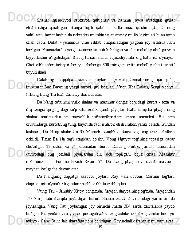 Shahar   iqtisodiyoti   sabzavot,   qulupnay   va   hamma   joyda   o'sadigan   gullar
etishtirishga   qaratilgan.   Bunga   tog'li   qabilalar   katta   hissa   qo'shmoqda,   ularning
vakillarini bozor hududida uchratish mumkin va an'anaviy milliy kiyimlari bilan tanib
olish   oson.   Dalat   Vyetnamda   vino   ishlab   chiqariladigan   yagona   joy   sifatida   ham
tanilgan. Fransuzlar bu yerga uzumzorlar olib kelishgan va ular mahalliy aholiga vino
tayyorlashni o‘rgatishgan. Biroq, turizm shahar iqtisodiyotida eng katta rol o'ynaydi.
Chet   elliklardan   tashqari   har   yili   shaharga   300   mingdan   ortiq   mahalliy   aholi   tashrif
buyurishadi.
Dalatning   diqqatga   sazovor   joylari:   general-gubernatorning   qarorgohi,
imperator   Bao   Dayning   yozgi   saroyi,   gul   bog'lari   (Vuon   Xoa   Dalat),   Sevgi   vodiysi
(Thung Lung Tin Eu), Cam Ly sharsharalari.
Da   Nang   to'rtinchi   yirik   shahar   va   mashhur   dengiz   bo'yidagi   kurort   -   toza   va
iliq   dengiz   qirg'og'idagi   ko'p   kilometrlik   qumli   plyajlar.   Katta   ortiqcha   plyajlarning
shahar   markazidan   va   sayyohlik   infratuzilmasidan   qisqa   masofasi.   Bu   dam
oluvchilarga kurortning tungi hayotida faol ishtirok etish imkoniyatini beradi. Bundan
tashqari,   Da   Nang   shahridan   35   kilometr   uzoqlikda   dunyodagi   eng   uzun   teleferik
ochildi.   Tizim   Ba   Na   tog'i   etagidan   qo'shni   Vong   Nguyet   tog'ining   tepasiga   qadar
cho'zilgan   22   ustun   va   94   kabinadan   iborat.   Danang   Forbes   jurnali   tomonidan
dunyodagi   eng   jozibali   plyajlardan   biri   deb   topilgani   bejiz   emas.   Mashhur
mehmonxona   -   Furama   Beach   Resort   5*.   Da   Nang   plyajlarida   suzish   mavsumi
maydan iyulgacha davom etadi.
Da   Nangning   diqqatga   sazovor   joylari:   Xay   Van   dovoni,   Marmar   tog'lari,
etagida tosh o'ymakorligi bilan mashhur ikkita qishloq bor.
Vung Tau - Janubiy  Xitoy dengizida, Saygon daryosining og'zida,  Saygondan
128   km   janubi-sharqda   joylashgan   kurort.   Shahar   xuddi   shu   nomdagi   yarim   orolda
joylashgan.   Vung   Tau   joylashgan   joy   birinchi   marta   XV   asrda   xaritalarda   paydo
bo'lgan.  Bu  yerda  suzib  yurgan portugaliyalik dengizchilar   uni  dengizchilar   homiysi
avliyo - Cape Saint Jak sharafiga nom berishgan. Keyinchalik frantsuz mustamlakasi
19