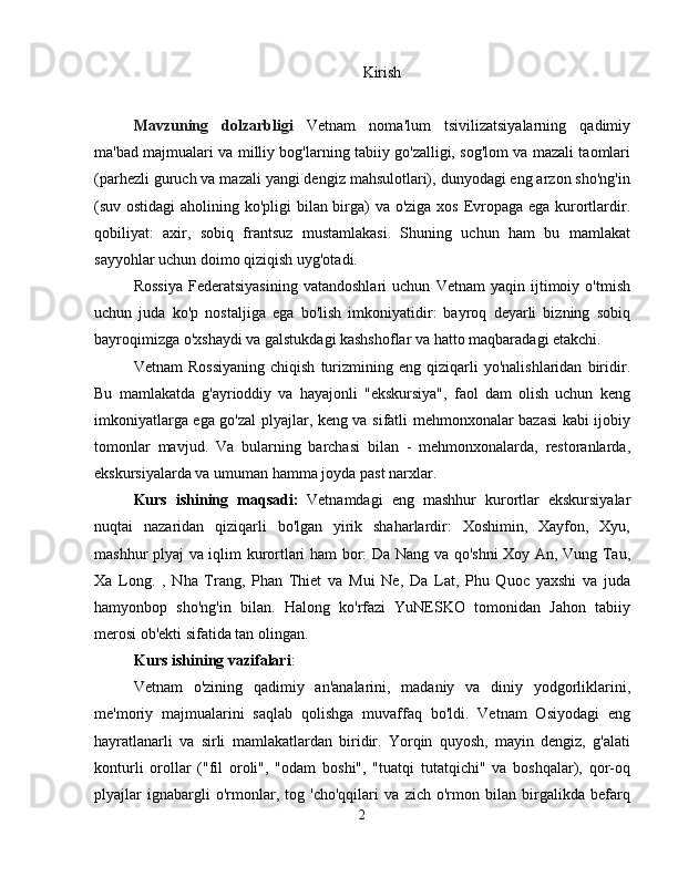 Kirish
Mavzuning   dolzarbligi   Vetnam   noma'lum   tsivilizatsiyalarning   qadimiy
ma'bad majmualari va milliy bog'larning tabiiy go'zalligi, sog'lom va mazali taomlari
(parhezli guruch va mazali yangi dengiz mahsulotlari), dunyodagi eng arzon sho'ng'in
(suv ostidagi  aholining ko'pligi  bilan birga)  va o'ziga xos Evropaga ega kurortlardir.
qobiliyat:   axir,   sobiq   frantsuz   mustamlakasi.   Shuning   uchun   ham   bu   mamlakat
sayyohlar uchun doimo qiziqish uyg'otadi.
Rossiya   Federatsiyasining   vatandoshlari   uchun   Vetnam   yaqin   ijtimoiy   o'tmish
uchun   juda   ko'p   nostaljiga   ega   bo'lish   imkoniyatidir:   bayroq   deyarli   bizning   sobiq
bayroqimizga o'xshaydi va galstukdagi kashshoflar va hatto maqbaradagi etakchi.
Vetnam   Rossiyaning   chiqish   turizmining  eng   qiziqarli   yo'nalishlaridan   biridir.
Bu   mamlakatda   g'ayrioddiy   va   hayajonli   "ekskursiya",   faol   dam   olish   uchun   keng
imkoniyatlarga ega go'zal plyajlar, keng va sifatli mehmonxonalar bazasi kabi ijobiy
tomonlar   mavjud.   Va   bularning   barchasi   bilan   -   mehmonxonalarda,   restoranlarda,
ekskursiyalarda va umuman hamma joyda past narxlar.
Kurs   ishining   maqsadi:   Vetnamdagi   eng   mashhur   kurortlar   ekskursiyalar
nuqtai   nazaridan   qiziqarli   bo'lgan   yirik   shaharlardir:   Xoshimin,   Xayfon,   Xyu,
mashhur plyaj va iqlim kurortlari ham bor: Da Nang va qo'shni Xoy An, Vung Tau,
Xa   Long.   ,   Nha   Trang,   Phan   Thiet   va   Mui   Ne,   Da   Lat,   Phu   Quoc   yaxshi   va   juda
hamyonbop   sho'ng'in   bilan.   Halong   ko'rfazi   YuNESKO   tomonidan   Jahon   tabiiy
merosi ob'ekti sifatida tan olingan.
Kurs  ishining vazifalari :
Vetnam   o'zining   qadimiy   an'analarini,   madaniy   va   diniy   yodgorliklarini,
me'moriy   majmualarini   saqlab   qolishga   muvaffaq   bo'ldi.   Vetnam   Osiyodagi   eng
hayratlanarli   va   sirli   mamlakatlardan   biridir.   Yorqin   quyosh,   mayin   dengiz,   g'alati
konturli   orollar   ("fil   oroli",   "odam   boshi",   "tuatqi   tutatqichi"   va   boshqalar),   qor-oq
plyajlar   ignabargli   o'rmonlar,   tog   'cho'qqilari   va   zich   o'rmon   bilan   birgalikda   befarq
2