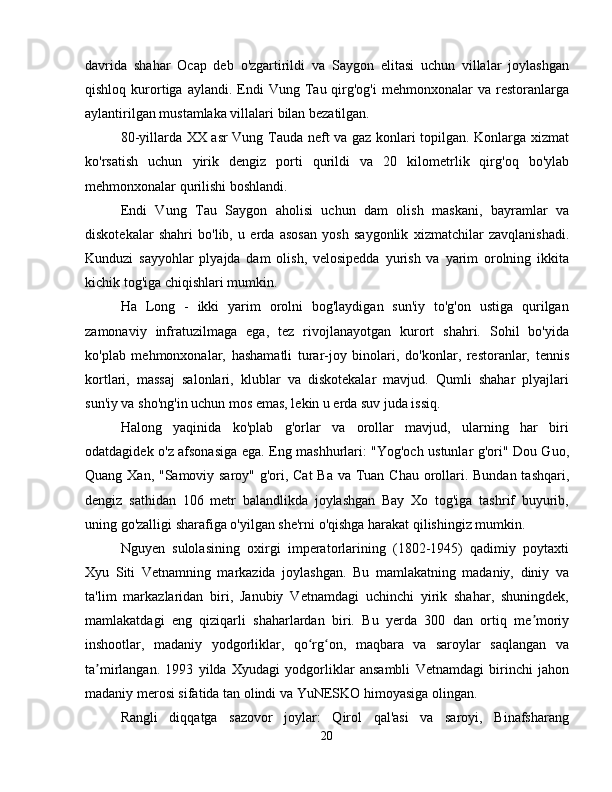 davrida   shahar   Ocap   deb   o'zgartirildi   va   Saygon   elitasi   uchun   villalar   joylashgan
qishloq  kurortiga  aylandi.  Endi   Vung  Tau  qirg'og'i   mehmonxonalar  va   restoranlarga
aylantirilgan mustamlaka villalari bilan bezatilgan.
80-yillarda XX asr Vung Tauda neft va gaz konlari topilgan. Konlarga xizmat
ko'rsatish   uchun   yirik   dengiz   porti   qurildi   va   20   kilometrlik   qirg'oq   bo'ylab
mehmonxonalar qurilishi boshlandi.
Endi   Vung   Tau   Saygon   aholisi   uchun   dam   olish   maskani,   bayramlar   va
diskotekalar   shahri   bo'lib,   u   erda   asosan   yosh   saygonlik   xizmatchilar   zavqlanishadi.
Kunduzi   sayyohlar   plyajda   dam   olish,   velosipedda   yurish   va   yarim   orolning   ikkita
kichik tog'iga chiqishlari mumkin.
Ha   Long   -   ikki   yarim   orolni   bog'laydigan   sun'iy   to'g'on   ustiga   qurilgan
zamonaviy   infratuzilmaga   ega,   tez   rivojlanayotgan   kurort   shahri.   Sohil   bo'yida
ko'plab   mehmonxonalar,   hashamatli   turar-joy   binolari,   do'konlar,   restoranlar,   tennis
kortlari,   massaj   salonlari,   klublar   va   diskotekalar   mavjud.   Qumli   shahar   plyajlari
sun'iy va sho'ng'in uchun mos emas, lekin u erda suv juda issiq.
Halong   yaqinida   ko'plab   g'orlar   va   orollar   mavjud,   ularning   har   biri
odatdagidek o'z afsonasiga ega. Eng mashhurlari: "Yog'och ustunlar g'ori" Dou Guo,
Quang Xan, "Samoviy saroy" g'ori, Cat  Ba va Tuan Chau orollari. Bundan tashqari,
dengiz   sathidan   106   metr   balandlikda   joylashgan   Bay   Xo   tog'iga   tashrif   buyurib,
uning go'zalligi sharafiga o'yilgan she'rni o'qishga harakat qilishingiz mumkin.
Nguyen   sulolasining   oxirgi   imperatorlarining   (1802-1945)   qadimiy   poytaxti
Xyu   Siti   Vetnamning   markazida   joylashgan.   Bu   mamlakatning   madaniy,   diniy   va
ta'lim   markazlaridan   biri,   Janubiy   Vetnamdagi   uchinchi   yirik   shahar,   shuningdek,
mamlakatdagi   eng   qiziqarli   shaharlardan   biri.   Bu   yerda   300   dan   ortiq   me moriyʼ
inshootlar,   madaniy   yodgorliklar,   qo rg on,   maqbara   va   saroylar   saqlangan   va	
ʻ ʻ
ta mirlangan.   1993   yilda   Xyudagi   yodgorliklar   ansambli   Vetnamdagi   birinchi   jahon	
ʼ
madaniy merosi sifatida tan olindi va YuNESKO himoyasiga olingan.
Rangli   diqqatga   sazovor   joylar:   Qirol   qal'asi   va   saroyi,   Binafsharang
20