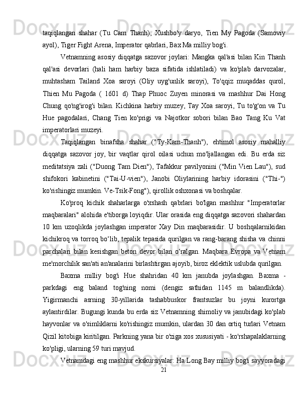 taqiqlangan   shahar   (Tu   Cam   Thanh),   Xushbo'y   daryo,   Tien   My   Pagoda   (Samoviy
ayol), Tiger Fight Arena, Imperator qabrlari, Bax Ma milliy bog'i.
Vetnamning   asosiy   diqqatga   sazovor   joylari:   Mangka   qal'asi   bilan   Kin   Thanh
qal'asi   devorlari   (hali   ham   harbiy   baza   sifatida   ishlatiladi)   va   ko'plab   darvozalar,
muhtasham   Tailand   Xoa   saroyi   (Oliy   uyg'unlik   saroyi),   To'qqiz   muqaddas   qurol,
Thien   Mu   Pagoda   (   1601   d)   Thap   Phuoc   Zuyen   minorasi   va   mashhur   Dai   Hong
Chung   qo'ng'irog'i   bilan.   Kichkina   harbiy   muzey,   Tay   Xoa   saroyi,   Tu   to'g'on   va   Tu
Hue   pagodalari,   Chang   Tien   ko'prigi   va   Najotkor   sobori   bilan   Bao   Tang   Ku   Vat
imperatorlari muzeyi.
Taqiqlangan   binafsha   shahar   ("Ty-Kam-Thanh"),   ehtimol   asosiy   mahalliy
diqqatga   sazovor   joy,   bir   vaqtlar   qirol   oilasi   uchun   mo'ljallangan   edi.   Bu   erda   siz
meditatsiya   zali   ("Duong   Tam   Dien"),   Tafakkur   pavilyonini   ("Min   Vien   Lau"),   sud
shifokori   kabinetini   ("Tai-U-vien"),   Janobi   Oliylarining   harbiy   idorasini   ("Thi-")
ko'rishingiz mumkin. Ve-Tsik-Fong"), qirollik oshxonasi va boshqalar.
Ko'proq   kichik   shaharlarga   o'xshash   qabrlari   bo'lgan   mashhur   "Imperatorlar
maqbaralari" alohida e'tiborga loyiqdir. Ular orasida eng diqqatga sazovori shahardan
10   km   uzoqlikda   joylashgan   imperator   Xay   Din   maqbarasidir.   U   boshqalarnikidan
kichikroq va torroq bo‘lib, tepalik tepasida qurilgan va rang-barang shisha va chinni
parchalari   bilan   kesishgan   beton   devor   bilan   o‘ralgan.   Maqbara   Evropa   va   Vetnam
me'morchilik san'ati an'analarini birlashtirgan ajoyib, biroz eklektik uslubda qurilgan.
Baxma   milliy   bog'i   Hue   shahridan   40   km   janubda   joylashgan.   Baxma   -
parkdagi   eng   baland   tog'ning   nomi   (dengiz   sathidan   1145   m   balandlikda).
Yigirmanchi   asrning   30-yillarida   tashabbuskor   frantsuzlar   bu   joyni   kurortga
aylantirdilar. Bugungi kunda bu erda siz Vetnamning shimoliy va janubidagi ko'plab
hayvonlar va o'simliklarni ko'rishingiz mumkin, ulardan 30 dan ortiq turlari  Vetnam
Qizil kitobiga kiritilgan. Parkning yana bir o'ziga xos xususiyati - ko'rshapalaklarning
ko'pligi, ularning 59 turi mavjud.
Vetnamdagi eng mashhur ekskursiyalar: Ha Long Bay milliy bog'i sayyoradagi
21 