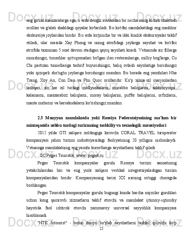 eng go'zal manzaralarga ega, u erda dengiz suvlaridan bir necha ming kichik ohaktosh
orollari va g'alati shakldagi qoyalar ko'tariladi. Bu ko'rfaz mamlakatdagi eng mashhur
ekskursiya joylaridan biridir. Bu erda ko'pincha bir va ikki kunlik ekskursiyalar taklif
etiladi,   ular   orasida   Xay   Phong   va   uning   atrofidagi   joylarga   sayohat   va   ko'rfaz
atrofida taxminan 5 soat davom etadigan qayiq sayohati kiradi. Vetnamda siz fillarga
minishingiz, timsohlar qo'riqxonalari bo'lgan ilon restoranlariga, milliy bog'larga, Cu
Chi   partizan   tunnellariga   tashrif   buyurishingiz,   baliq   ovlash   sayohatiga   borishingiz
yoki qiziqarli sho'ng'in joylariga borishingiz mumkin. Bu borada eng yaxshilari Nha
Trang,   Xoy   An,   Con   Dao   va   Phu   Quoc   orollaridir.   Ko'p   xilma-xil   marjonlardan
tashqari,   siz   har   xil   turdagi   mollyuskalarni,   murabbo   baliqlarini,   sakkizoyoqni,
kalamarni,   masxaraboz   baliqlarni,   moray   baliqlarini,   puffer   baliqlarini,   orfozlarni,
manta nurlarini va barrakudalarni ko'rishingiz mumkin.
2.3   Muayyan   mamlakatda   yoki   Rossiya   Federatsiyasining   ma'lum   bir
mintaqasida ushbu turdagi turizmning tashkiliy va texnologik xususiyatlari
2012   yilda   OTI   xalqaro   xoldingiga   kiruvchi   CORAL   TRAVEL   turoperator
kompaniyasi   jahon   turizm   industriyasidagi   faoliyatining   20   yilligini   nishonlaydi.
Vetnamga mamlakatning eng yaxshi kurortlariga sayohatlarni taklif qiladi.
. GC Pegas Touristik: www. pegast.ru
Pegas   Touristik   kompaniyalar   guruhi   Rossiya   turizm   sanoatining
yetakchilaridan   biri   va   eng   yirik   xalqaro   vertikal   integratsiyalashgan   turizm
kompaniyalaridan   biridir.   Kompaniyaning   tarixi   XX   asrning   so'nggi   choragida
boshlangan.
Pegas Touristik kompaniyalar guruhi bugungi kunda barcha mijozlar guruhlari
uchun   keng   qamrovli   xizmatlarni   taklif   etuvchi   va   mamlakat   ijtimoiy-iqtisodiy
hayotida   faol   ishtirok   etuvchi   zamonaviy   universal   sayyohlik   kompaniyasi
hisoblanadi.
"NTK   Intourist"   -   butun   dunyo   bo'ylab   sayohatlarni   tashkil   qiluvchi   ko'p
22 