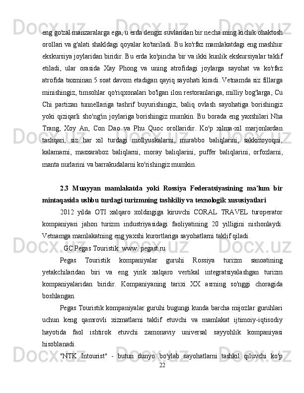 eng go'zal manzaralarga ega, u erda dengiz suvlaridan bir necha ming kichik ohaktosh
orollari va g'alati shakldagi qoyalar ko'tariladi. Bu ko'rfaz mamlakatdagi eng mashhur
ekskursiya joylaridan biridir. Bu erda ko'pincha bir va ikki kunlik ekskursiyalar taklif
etiladi,   ular   orasida   Xay   Phong   va   uning   atrofidagi   joylarga   sayohat   va   ko'rfaz
atrofida taxminan 5 soat davom etadigan qayiq sayohati kiradi. Vetnamda siz fillarga
minishingiz, timsohlar qo'riqxonalari bo'lgan ilon restoranlariga, milliy bog'larga, Cu
Chi   partizan   tunnellariga   tashrif   buyurishingiz,   baliq   ovlash   sayohatiga   borishingiz
yoki qiziqarli sho'ng'in joylariga borishingiz mumkin. Bu borada eng yaxshilari Nha
Trang,   Xoy   An,   Con   Dao   va   Phu   Quoc   orollaridir.   Ko'p   xilma-xil   marjonlardan
tashqari,   siz   har   xil   turdagi   mollyuskalarni,   murabbo   baliqlarini,   sakkizoyoqni,
kalamarni,   masxaraboz   baliqlarni,   moray   baliqlarini,   puffer   baliqlarini,   orfozlarni,
manta nurlarini va barrakudalarni ko'rishingiz mumkin.
2.3   Muayyan   mamlakatda   yoki   Rossiya   Federatsiyasining   ma'lum   bir
mintaqasida ushbu turdagi turizmning tashkiliy va texnologik xususiyatlari
2012   yilda   OTI   xalqaro   xoldingiga   kiruvchi   CORAL   TRAVEL   turoperator
kompaniyasi   jahon   turizm   industriyasidagi   faoliyatining   20   yilligini   nishonlaydi.
Vetnamga mamlakatning eng yaxshi kurortlariga sayohatlarni taklif qiladi.
. GC Pegas Touristik: www. pegast.ru
Pegas   Touristik   kompaniyalar   guruhi   Rossiya   turizm   sanoatining
yetakchilaridan   biri   va   eng   yirik   xalqaro   vertikal   integratsiyalashgan   turizm
kompaniyalaridan   biridir.   Kompaniyaning   tarixi   XX   asrning   so'nggi   choragida
boshlangan.
Pegas Touristik kompaniyalar guruhi bugungi kunda barcha mijozlar guruhlari
uchun   keng   qamrovli   xizmatlarni   taklif   etuvchi   va   mamlakat   ijtimoiy-iqtisodiy
hayotida   faol   ishtirok   etuvchi   zamonaviy   universal   sayyohlik   kompaniyasi
hisoblanadi.
"NTK   Intourist"   -   butun   dunyo   bo'ylab   sayohatlarni   tashkil   qiluvchi   ko'p
22