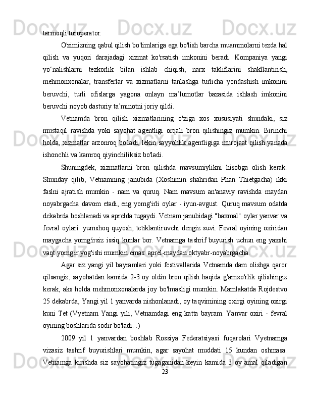 tarmoqli turoperator.
O'zimizning qabul qilish bo'limlariga ega bo'lish barcha muammolarni tezda hal
qilish   va   yuqori   darajadagi   xizmat   ko'rsatish   imkonini   beradi.   Kompaniya   yangi
yo‘nalishlarni   tezkorlik   bilan   ishlab   chiqish,   narx   takliflarini   shakllantirish,
mehmonxonalar,   transferlar   va   xizmatlarni   tanlashga   turlicha   yondashish   imkonini
beruvchi,   turli   ofislarga   yagona   onlayn   ma’lumotlar   bazasida   ishlash   imkonini
beruvchi noyob dasturiy ta’minotni joriy qildi.
Vetnamda   bron   qilish   xizmatlarining   o'ziga   xos   xususiyati   shundaki,   siz
mustaqil   ravishda   yoki   sayohat   agentligi   orqali   bron   qilishingiz   mumkin.   Birinchi
holda, xizmatlar arzonroq bo'ladi, lekin sayyohlik agentligiga murojaat qilish yanada
ishonchli va kamroq qiyinchiliksiz bo'ladi.
Shuningdek,   xizmatlarni   bron   qilishda   mavsumiylikni   hisobga   olish   kerak.
Shunday   qilib,   Vetnamning   janubida   (Xoshimin   shahridan   Phan   Thietgacha)   ikki
faslni   ajratish   mumkin   -   nam   va   quruq.   Nam   mavsum   an'anaviy   ravishda   maydan
noyabrgacha  davom  etadi,  eng yomg'irli  oylar   -  iyun-avgust.  Quruq mavsum  odatda
dekabrda boshlanadi va aprelda tugaydi. Vetnam janubidagi "baxmal" oylar yanvar va
fevral  oylari:   yumshoq  quyosh,   tetiklantiruvchi  dengiz  suvi.   Fevral  oyining  oxiridan
maygacha   yomg'irsiz   issiq   kunlar   bor.   Vetnamga   tashrif   buyurish   uchun   eng   yaxshi
vaqt yomg'ir yog'ishi mumkin emas: aprel-maydan oktyabr-noyabrgacha.
Agar  siz yangi  yil  bayramlari  yoki  festivallarida Vetnamda  dam  olishga qaror
qilsangiz, sayohatdan kamida 2-3 oy oldin bron qilish haqida g'amxo'rlik qilishingiz
kerak, aks holda mehmonxonalarda joy bo'lmasligi  mumkin. Mamlakatda  Rojdestvo
25 dekabrda, Yangi yil 1 yanvarda nishonlanadi, oy taqvimining oxirgi oyining oxirgi
kuni   Tet   (Vyetnam   Yangi   yili,   Vetnamdagi   eng   katta   bayram.   Yanvar   oxiri   -   fevral
oyining boshlarida sodir bo'ladi. .)
2009   yil   1   yanvardan   boshlab   Rossiya   Federatsiyasi   fuqarolari   Vyetnamga
vizasiz   tashrif   buyurishlari   mumkin,   agar   sayohat   muddati   15   kundan   oshmasa.
Vetnamga   kirishda   siz   sayohatingiz   tugaganidan   keyin   kamida   3   oy   amal   qiladigan
23 