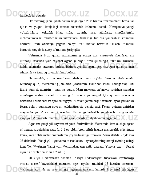 tarmoqli turoperator.
O'zimizning qabul qilish bo'limlariga ega bo'lish barcha muammolarni tezda hal
qilish   va   yuqori   darajadagi   xizmat   ko'rsatish   imkonini   beradi.   Kompaniya   yangi
yo‘nalishlarni   tezkorlik   bilan   ishlab   chiqish,   narx   takliflarini   shakllantirish,
mehmonxonalar,   transferlar   va   xizmatlarni   tanlashga   turlicha   yondashish   imkonini
beruvchi,   turli   ofislarga   yagona   onlayn   ma’lumotlar   bazasida   ishlash   imkonini
beruvchi noyob dasturiy ta’minotni joriy qildi.
Vetnamda   bron   qilish   xizmatlarining   o'ziga   xos   xususiyati   shundaki,   siz
mustaqil   ravishda   yoki   sayohat   agentligi   orqali   bron   qilishingiz   mumkin.   Birinchi
holda, xizmatlar arzonroq bo'ladi, lekin sayyohlik agentligiga murojaat qilish yanada
ishonchli va kamroq qiyinchiliksiz bo'ladi.
Shuningdek,   xizmatlarni   bron   qilishda   mavsumiylikni   hisobga   olish   kerak.
Shunday   qilib,   Vetnamning   janubida   (Xoshimin   shahridan   Phan   Thietgacha)   ikki
faslni   ajratish   mumkin   -   nam   va   quruq.   Nam   mavsum   an'anaviy   ravishda   maydan
noyabrgacha  davom  etadi,  eng yomg'irli  oylar   -  iyun-avgust.  Quruq mavsum  odatda
dekabrda boshlanadi va aprelda tugaydi. Vetnam janubidagi "baxmal" oylar yanvar va
fevral  oylari:   yumshoq  quyosh,   tetiklantiruvchi  dengiz  suvi.   Fevral  oyining  oxiridan
maygacha   yomg'irsiz   issiq   kunlar   bor.   Vetnamga   tashrif   buyurish   uchun   eng   yaxshi
vaqt yomg'ir yog'ishi mumkin emas: aprel-maydan oktyabr-noyabrgacha.
Agar  siz yangi  yil  bayramlari  yoki  festivallarida Vetnamda  dam  olishga qaror
qilsangiz, sayohatdan kamida 2-3 oy oldin bron qilish haqida g'amxo'rlik qilishingiz
kerak, aks holda mehmonxonalarda joy bo'lmasligi  mumkin. Mamlakatda  Rojdestvo
25 dekabrda, Yangi yil 1 yanvarda nishonlanadi, oy taqvimining oxirgi oyining oxirgi
kuni   Tet   (Vyetnam   Yangi   yili,   Vetnamdagi   eng   katta   bayram.   Yanvar   oxiri   -   fevral
oyining boshlarida sodir bo'ladi. .)
2009   yil   1   yanvardan   boshlab   Rossiya   Federatsiyasi   fuqarolari   Vyetnamga
vizasiz   tashrif   buyurishlari   mumkin,   agar   sayohat   muddati   15   kundan   oshmasa.
Vetnamga   kirishda   siz   sayohatingiz   tugaganidan   keyin   kamida   3   oy   amal   qiladigan
23