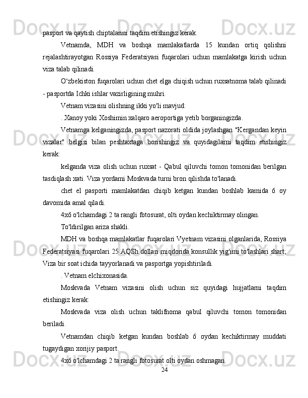 pasport va qaytish chiptalarini taqdim etishingiz kerak.
Vetnamda,   MDH   va   boshqa   mamlakatlarda   15   kundan   ortiq   qolishni
rejalashtirayotgan   Rossiya   Federatsiyasi   fuqarolari   uchun   mamlakatga   kirish   uchun
viza talab qilinadi.
O‘zbekiston fuqarolari uchun chet elga chiqish uchun ruxsatnoma talab qilinadi
- pasportda Ichki ishlar vazirligining muhri.
Vetnam vizasini olishning ikki yo'li mavjud:
. Xanoy yoki Xoshimin xalqaro aeroportiga yetib borganingizda.
Vetnamga kelganingizda, pasport nazorati oldida joylashgan "Kergandan keyin
vizalar"   belgisi   bilan   peshtaxtaga   borishingiz   va   quyidagilarni   taqdim   etishingiz
kerak:
kelganda   viza   olish   uchun   ruxsat   -   Qabul   qiluvchi   tomon   tomonidan   berilgan
tasdiqlash xati. Viza yordami Moskvada turni bron qilishda to'lanadi.
chet   el   pasporti   mamlakatdan   chiqib   ketgan   kundan   boshlab   kamida   6   oy
davomida amal qiladi.
4x6 o'lchamdagi 2 ta rangli fotosurat, olti oydan kechiktirmay olingan.
To'ldirilgan ariza shakli.
MDH va boshqa mamlakatlar fuqarolari Vyetnam vizasini olganlarida, Rossiya
Federatsiyasi fuqarolari 25 AQSh dollari miqdorida konsullik yig'imi to'lashlari shart;
Viza bir soat ichida tayyorlanadi va pasportga yopishtiriladi.
. Vetnam elchixonasida.
Moskvada   Vetnam   vizasini   olish   uchun   siz   quyidagi   hujjatlarni   taqdim
etishingiz kerak:
Moskvada   viza   olish   uchun   taklifnoma   qabul   qiluvchi   tomon   tomonidan
beriladi.
Vetnamdan   chiqib   ketgan   kundan   boshlab   6   oydan   kechiktirmay   muddati
tugaydigan xorijiy pasport.
4x6 o'lchamdagi 2 ta rangli fotosurat olti oydan oshmagan.
24 