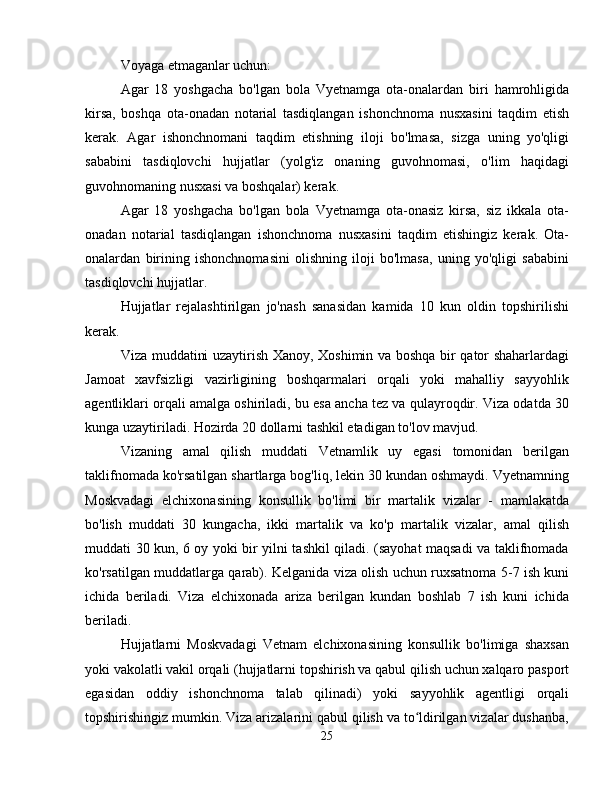 Voyaga etmaganlar uchun:
Agar   18   yoshgacha   bo'lgan   bola   Vyetnamga   ota-onalardan   biri   hamrohligida
kirsa,   boshqa   ota-onadan   notarial   tasdiqlangan   ishonchnoma   nusxasini   taqdim   etish
kerak.   Agar   ishonchnomani   taqdim   etishning   iloji   bo'lmasa,   sizga   uning   yo'qligi
sababini   tasdiqlovchi   hujjatlar   (yolg'iz   onaning   guvohnomasi,   o'lim   haqidagi
guvohnomaning nusxasi va boshqalar) kerak.
Agar   18   yoshgacha   bo'lgan   bola   Vyetnamga   ota-onasiz   kirsa,   siz   ikkala   ota-
onadan   notarial   tasdiqlangan   ishonchnoma   nusxasini   taqdim   etishingiz   kerak.   Ota-
onalardan   birining   ishonchnomasini   olishning   iloji   bo'lmasa,   uning   yo'qligi   sababini
tasdiqlovchi hujjatlar.
Hujjatlar   rejalashtirilgan   jo'nash   sanasidan   kamida   10   kun   oldin   topshirilishi
kerak.
Viza muddatini uzaytirish Xanoy, Xoshimin va boshqa bir qator shaharlardagi
Jamoat   xavfsizligi   vazirligining   boshqarmalari   orqali   yoki   mahalliy   sayyohlik
agentliklari orqali amalga oshiriladi, bu esa ancha tez va qulayroqdir. Viza odatda 30
kunga uzaytiriladi. Hozirda 20 dollarni tashkil etadigan to'lov mavjud.
Vizaning   amal   qilish   muddati   Vetnamlik   uy   egasi   tomonidan   berilgan
taklifnomada ko'rsatilgan shartlarga bog'liq, lekin 30 kundan oshmaydi. Vyetnamning
Moskvadagi   elchixonasining   konsullik   bo'limi   bir   martalik   vizalar   -   mamlakatda
bo'lish   muddati   30   kungacha,   ikki   martalik   va   ko'p   martalik   vizalar,   amal   qilish
muddati 30 kun, 6 oy yoki bir yilni tashkil qiladi. (sayohat maqsadi va taklifnomada
ko'rsatilgan muddatlarga qarab). Kelganida viza olish uchun ruxsatnoma 5-7 ish kuni
ichida   beriladi.   Viza   elchixonada   ariza   berilgan   kundan   boshlab   7   ish   kuni   ichida
beriladi.
Hujjatlarni   Moskvadagi   Vetnam   elchixonasining   konsullik   bo'limiga   shaxsan
yoki vakolatli vakil orqali (hujjatlarni topshirish va qabul qilish uchun xalqaro pasport
egasidan   oddiy   ishonchnoma   talab   qilinadi)   yoki   sayyohlik   agentligi   orqali
topshirishingiz mumkin. Viza arizalarini qabul qilish va to ldirilgan vizalar dushanba,ʻ
25 