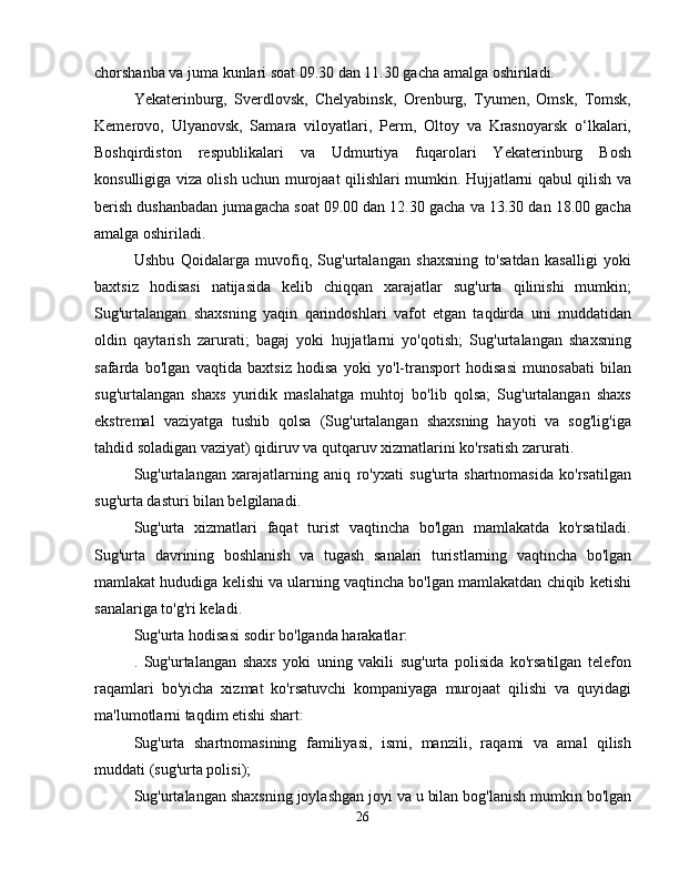 chorshanba va juma kunlari soat 09.30 dan 11.30 gacha amalga oshiriladi.
Yekaterinburg,   Sverdlovsk,   Chelyabinsk,   Orenburg,   Tyumen,   Omsk,   Tomsk,
Kemerovo,   Ulyanovsk,   Samara   viloyatlari,   Perm,   Oltoy   va   Krasnoyarsk   o‘lkalari,
Boshqirdiston   respublikalari   va   Udmurtiya   fuqarolari   Yekaterinburg   Bosh
konsulligiga viza olish uchun murojaat qilishlari mumkin. Hujjatlarni qabul qilish va
berish dushanbadan jumagacha soat 09.00 dan 12.30 gacha va 13.30 dan 18.00 gacha
amalga oshiriladi.
Ushbu   Qoidalarga   muvofiq,   Sug'urtalangan   shaxsning   to'satdan   kasalligi   yoki
baxtsiz   hodisasi   natijasida   kelib   chiqqan   xarajatlar   sug'urta   qilinishi   mumkin;
Sug'urtalangan   shaxsning   yaqin   qarindoshlari   vafot   etgan   taqdirda   uni   muddatidan
oldin   qaytarish   zarurati;   bagaj   yoki   hujjatlarni   yo'qotish;   Sug'urtalangan   shaxsning
safarda   bo'lgan   vaqtida   baxtsiz   hodisa   yoki   yo'l-transport   hodisasi   munosabati   bilan
sug'urtalangan   shaxs   yuridik   maslahatga   muhtoj   bo'lib   qolsa;   Sug'urtalangan   shaxs
ekstremal   vaziyatga   tushib   qolsa   (Sug'urtalangan   shaxsning   hayoti   va   sog'lig'iga
tahdid soladigan vaziyat) qidiruv va qutqaruv xizmatlarini ko'rsatish zarurati.
Sug'urtalangan   xarajatlarning   aniq   ro'yxati   sug'urta   shartnomasida   ko'rsatilgan
sug'urta dasturi bilan belgilanadi.
Sug'urta   xizmatlari   faqat   turist   vaqtincha   bo'lgan   mamlakatda   ko'rsatiladi.
Sug'urta   davrining   boshlanish   va   tugash   sanalari   turistlarning   vaqtincha   bo'lgan
mamlakat hududiga kelishi va ularning vaqtincha bo'lgan mamlakatdan chiqib ketishi
sanalariga to'g'ri keladi.
Sug'urta hodisasi sodir bo'lganda harakatlar:
.   Sug'urtalangan   shaxs   yoki   uning   vakili   sug'urta   polisida   ko'rsatilgan   telefon
raqamlari   bo'yicha   xizmat   ko'rsatuvchi   kompaniyaga   murojaat   qilishi   va   quyidagi
ma'lumotlarni taqdim etishi shart:
Sug'urta   shartnomasining   familiyasi,   ismi,   manzili,   raqami   va   amal   qilish
muddati (sug'urta polisi);
Sug'urtalangan shaxsning joylashgan joyi va u bilan bog'lanish mumkin bo'lgan
26 