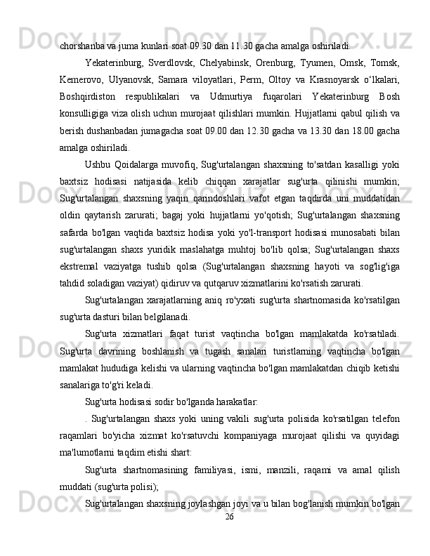 chorshanba va juma kunlari soat 09.30 dan 11.30 gacha amalga oshiriladi.
Yekaterinburg,   Sverdlovsk,   Chelyabinsk,   Orenburg,   Tyumen,   Omsk,   Tomsk,
Kemerovo,   Ulyanovsk,   Samara   viloyatlari,   Perm,   Oltoy   va   Krasnoyarsk   o‘lkalari,
Boshqirdiston   respublikalari   va   Udmurtiya   fuqarolari   Yekaterinburg   Bosh
konsulligiga viza olish uchun murojaat qilishlari mumkin. Hujjatlarni qabul qilish va
berish dushanbadan jumagacha soat 09.00 dan 12.30 gacha va 13.30 dan 18.00 gacha
amalga oshiriladi.
Ushbu   Qoidalarga   muvofiq,   Sug'urtalangan   shaxsning   to'satdan   kasalligi   yoki
baxtsiz   hodisasi   natijasida   kelib   chiqqan   xarajatlar   sug'urta   qilinishi   mumkin;
Sug'urtalangan   shaxsning   yaqin   qarindoshlari   vafot   etgan   taqdirda   uni   muddatidan
oldin   qaytarish   zarurati;   bagaj   yoki   hujjatlarni   yo'qotish;   Sug'urtalangan   shaxsning
safarda   bo'lgan   vaqtida   baxtsiz   hodisa   yoki   yo'l-transport   hodisasi   munosabati   bilan
sug'urtalangan   shaxs   yuridik   maslahatga   muhtoj   bo'lib   qolsa;   Sug'urtalangan   shaxs
ekstremal   vaziyatga   tushib   qolsa   (Sug'urtalangan   shaxsning   hayoti   va   sog'lig'iga
tahdid soladigan vaziyat) qidiruv va qutqaruv xizmatlarini ko'rsatish zarurati.
Sug'urtalangan   xarajatlarning   aniq   ro'yxati   sug'urta   shartnomasida   ko'rsatilgan
sug'urta dasturi bilan belgilanadi.
Sug'urta   xizmatlari   faqat   turist   vaqtincha   bo'lgan   mamlakatda   ko'rsatiladi.
Sug'urta   davrining   boshlanish   va   tugash   sanalari   turistlarning   vaqtincha   bo'lgan
mamlakat hududiga kelishi va ularning vaqtincha bo'lgan mamlakatdan chiqib ketishi
sanalariga to'g'ri keladi.
Sug'urta hodisasi sodir bo'lganda harakatlar:
.   Sug'urtalangan   shaxs   yoki   uning   vakili   sug'urta   polisida   ko'rsatilgan   telefon
raqamlari   bo'yicha   xizmat   ko'rsatuvchi   kompaniyaga   murojaat   qilishi   va   quyidagi
ma'lumotlarni taqdim etishi shart:
Sug'urta   shartnomasining   familiyasi,   ismi,   manzili,   raqami   va   amal   qilish
muddati (sug'urta polisi);
Sug'urtalangan shaxsning joylashgan joyi va u bilan bog'lanish mumkin bo'lgan
26
